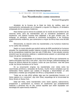 Revista de Temas Nicaragüenses
No. 167 –Marzo 2022 – ISSN 2164-4268 - http://www.temasnicas.net/
181
Los Neardentales como nosotros
National Geographic
Alrededor de la Eurasia de la Edad de Hielo de rodillas, para ser
eventualmente reemplazado por el elegante y erguido Cro-Magnon, el verdadero
antepasado de los europeos modernos.
Hace tiempo que la ciencia ha acabado con la noción de ese hombre de las
cavernas tonto, pero los neandertales aún se consideran perdedores por
excelencia: una especie humana bien adaptada y de gran cerebro que, sin
embargo, se extinguió, cediendo el continente euroasiático a los humanos
anatómicamente modernos, que comenzaron a migrar de África hace unos 60.000
años.
Últimamente, la relación entre los neandertales y los humanos modernos
se ha vuelto más excitante.
Según un nuevo estudio que analizó rastros de ADN neandertal en humanos
actuales, los neandertales pueden haberse cruzado con algunos de los ancestros
de los euroasiáticos modernos hace tan solo 37.000 años. Y otro estudio reciente
encontró que las personas asiáticas y sudamericanas poseen un porcentaje aún
mayor de genes neandertales.
"Estas son complejidades en la historia fuera de África que ciertamente no
habría anticipado hace dos o tres años", dijo Chris Stringer, paleoantropólogo del
Museo de Historia Natural de Londres y autor de Lone Survivors: How We Came
to Be. los Únicos Humanos en la Tierra.
En su encarnación original, los neandertales eran vistos como los
cavernícolas primitivos y atrasados de Eurasia, mucho menos complejos que los
sofisticados Homo sapiens que usaban el lenguaje y desarrollaban un arte
sofisticado a medida que emigraban de África y conquistaban el mundo.
"Cada vez es más difícil señalar algo que los neandertales hicieron y el
Homo sapiens no y viceversa", dijo John Shea, arqueólogo de la Universidad de
Stony Brook en Nueva York.
Edad del Hielo, tanto neandertales como homo sapiens, sobrevivieron,
prosperaron y aumentaron su número en condiciones que probablemente
matarían a personas hoy en día, incluso aquellas que están equipadas con
tecnología de supervivencia moderna".
 