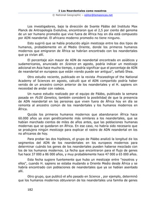 I Los Neardentales como nosotros
© National Geographic – editor@temasnicas.net
182
Los investigadores, bajo la dirección de Svante Pääbo del Instituto Max
Planck de Antropología Evolutiva, encontraron que el 2,5 por ciento del genoma
de un ser humano promedio que vive fuera de África hoy en día está compuesto
por ADN neandertal. El africano moderno promedio no tiene ninguno.
Esto sugirió que se había producido algún mestizaje entre los dos tipos de
humanos, probablemente en el Medio Oriente, donde los primeros humanos
modernos que emigraron de África se habrían encontrado con los neandertales
que ya vivían allí.
El porcentaje aún mayor de ADN de neandertal encontrado en asiáticos y
sudamericanos, anunciado en Science en agosto, podría indicar un mestizaje
adicional en Asia hace mucho tiempo, o podría significar que el porcentaje de ADN
de neandertal en europeos que están viendo puede ser antiguo", señaló Shea.
Otro estudio reciente, publicado en la revista Proceedings of the National
Academy of Sciences en agosto, calculó que el ADN compartido podría haber
venido de un ancestro común anterior de los neandertales y el H. sapiens sin
necesidad de andar con rodeos.
Un nuevo estudio realizado por el equipo de Pääbo, publicado la semana
pasada en PLOS Genetics, también consideró la posibilidad de que la presencia
de ADN neandertal en las personas que viven fuera de África hoy en día se
remonta al ancestro común de los neandertales y los humanos modernos en
África.
Quizás los primeros humanos modernos que abandonaron África hace
60.000 años ya eran genéticamente más similares a los neandertales, que se
habían marchado cientos de miles de años antes, que las poblaciones humanas
modernas que se quedaron en África. En ese caso, no habría sido necesario que
se produjera ningún mestizaje para explicar el rastro de ADN neandertal en los
no africanos de hoy.
Para probar las dos hipótesis, el grupo de Pääbo analizó la longitud de los
segmentos del ADN de los neandertales en los europeos modernos para
determinar cuándo los genes de los neandertales pueden haberse mezclado con
los de los humanos modernos. La fecha que encontraron para el flujo de genes
fue hace 37 000 a 86 000 años, y muy probablemente hace 47 000 a 65 000 años.
Esta fecha sugiere fuertemente que hubo un mestizaje entre "nosotros y
ellos", cuando H. sapiens se estaba mudando a Oriente Medio desde África y se
habría encontrado con poblaciones de neandertales que ya se habían asentado
allí.
Otro grupo, que publicó el año pasado en Science , por ejemplo, determinó
que los humanos modernos obtuvieron de los neandertales una familia de genes
 