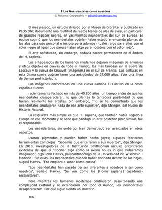I Los Neardentales como nosotros
© National Geographic – editor@temasnicas.net
186
El mes pasado, un estudio dirigido por el Museo de Gibraltar y publicado en
PLOS ONE documentó una multitud de restos fósiles de alas de aves, en particular
de grandes rapaces negras, en yacimientos neandertales del sur de Europa. El
equipo sugirió que los neandertales podrían haber estado arrancando plumas de
las alas para uso personal o incluso para adornos rituales, algo para ellos con el
color negro al igual que parece haber algo para nosotros con el color rojo".
El arte sofisticado, sin embargo, todavía parece permanecer en el ámbito
del H. sapiens.
Los antepasados de los humanos modernos dejaron imágenes de animales
y otros objetos en cuevas de todo el mundo, las más famosas en la cueva de
Lascaux y la cueva de Chauvet (imágenes) en el sur de Francia. Las pinturas en
esta última cueva podrían tener una antigüedad de 37.000 años. (Ver una línea
de tiempo prehistórico ).
Las imágenes encontradas en una cueva llamada El Castillo en la costa
española fueron
recientemente fechado en más de 40.800 años: un tiempo antes de que los
neandertales desaparecieran, lo que plantea la tentadora posibilidad de que
fueran realmente los artistas. Sin embargo, "no se ha demostrado que los
neandertales produjeran nada de ese arte rupestre", dijo Stringer, del Museo de
Historia Natural.
La respuesta más simple es que H. sapiens, que también había llegado a
Europa en ese momento y se sabe que produjo un arte posterior pero similar, fue
el responsable.
Los neandertales, sin embargo, han demostrado ser avanzados en otros
aspectos.
Usaron pigmentos y pueden haber hecho joyas; algunos fabricaron
herramientas complejas. "Sabemos que enterraron a sus muertos", dijo Stringer.
En 2010, investigadores de la Institución Smithsonian incluso encontraron
evidencia de que el “Cocinar algo como la avena no es lo que hubiéramos
imaginado”, dijo John Hawks, paleoantropólogo de la Universidad de Wisconsin -
Madison . Sin ollas, los neandertales pueden haber cocinado dentro de las hojas,
sugirió Hawks. "Eso empieza a sonar como cocina".
"Los neandertales han pasado de ser diferentes a nosotros a ser como
nosotros", señaló Hawks. "Se ven como los [Homo sapiens] cazadores-
recolectores".
Pero mientras los humanos modernos continuaron desarrollando una
complejidad cultural y se extendieron por todo el mundo, los neandertales
desaparecieron. Por qué sigue siendo un misterio.
 