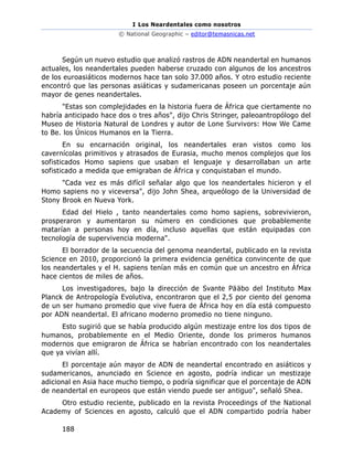 I Los Neardentales como nosotros
© National Geographic – editor@temasnicas.net
188
Según un nuevo estudio que analizó rastros de ADN neandertal en humanos
actuales, los neandertales pueden haberse cruzado con algunos de los ancestros
de los euroasiáticos modernos hace tan solo 37.000 años. Y otro estudio reciente
encontró que las personas asiáticas y sudamericanas poseen un porcentaje aún
mayor de genes neandertales.
"Estas son complejidades en la historia fuera de África que ciertamente no
habría anticipado hace dos o tres años", dijo Chris Stringer, paleoantropólogo del
Museo de Historia Natural de Londres y autor de Lone Survivors: How We Came
to Be. los Únicos Humanos en la Tierra.
En su encarnación original, los neandertales eran vistos como los
cavernícolas primitivos y atrasados de Eurasia, mucho menos complejos que los
sofisticados Homo sapiens que usaban el lenguaje y desarrollaban un arte
sofisticado a medida que emigraban de África y conquistaban el mundo.
"Cada vez es más difícil señalar algo que los neandertales hicieron y el
Homo sapiens no y viceversa", dijo John Shea, arqueólogo de la Universidad de
Stony Brook en Nueva York.
Edad del Hielo , tanto neandertales como homo sapiens, sobrevivieron,
prosperaron y aumentaron su número en condiciones que probablemente
matarían a personas hoy en día, incluso aquellas que están equipadas con
tecnología de supervivencia moderna".
El borrador de la secuencia del genoma neandertal, publicado en la revista
Science en 2010, proporcionó la primera evidencia genética convincente de que
los neandertales y el H. sapiens tenían más en común que un ancestro en África
hace cientos de miles de años.
Los investigadores, bajo la dirección de Svante Pääbo del Instituto Max
Planck de Antropología Evolutiva, encontraron que el 2,5 por ciento del genoma
de un ser humano promedio que vive fuera de África hoy en día está compuesto
por ADN neandertal. El africano moderno promedio no tiene ninguno.
Esto sugirió que se había producido algún mestizaje entre los dos tipos de
humanos, probablemente en el Medio Oriente, donde los primeros humanos
modernos que emigraron de África se habrían encontrado con los neandertales
que ya vivían allí.
El porcentaje aún mayor de ADN de neandertal encontrado en asiáticos y
sudamericanos, anunciado en Science en agosto, podría indicar un mestizaje
adicional en Asia hace mucho tiempo, o podría significar que el porcentaje de ADN
de neandertal en europeos que están viendo puede ser antiguo", señaló Shea.
Otro estudio reciente, publicado en la revista Proceedings of the National
Academy of Sciences en agosto, calculó que el ADN compartido podría haber
 