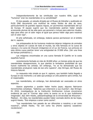 I Los Neardentales como nosotros
© National Geographic – editor@temasnicas.net
190
Independientemente de las similitudes con nuestro ADN, ¿qué tan
"humanos" eran los neandertales en su sensibilidad?
El mes pasado, un estudio dirigido por el Museo de Gibraltar y publicado en
PLOS ONE documentó una multitud de restos fósiles de alas de aves,
particularmente de grandes rapaces negras, en yacimientos neandertales del sur
de Europa. El equipo sugirió que los neandertales podrían haber estado
arrancando plumas de las alas para uso personal o incluso para adornos rituales,
algo para ellos con el color negro al igual que parece haber algo para nosotros
con el color rojo".
El arte sofisticado, sin embargo, todavía parece permanecer en el ámbito
del H. sapiens.
Los antepasados de los humanos modernos dejaron imágenes de animales
y otros objetos en cuevas de todo el mundo, las más famosas en la cueva de
Lascaux y la cueva de Chauvet (imágenes) en el sur de Francia. Las pinturas en
esta última cueva podrían tener una antigüedad de 37.000 años. (Ver una línea
de tiempo prehistórico ).
Las imágenes encontradas en una cueva llamada El Castillo en la costa
española fueron
recientemente fechado en más de 40.800 años: un tiempo antes de que los
neandertales desaparecieran, lo que plantea la tentadora posibilidad de que
fueran realmente los artistas. Sin embargo, "no se ha demostrado que los
neandertales produjeran nada de ese arte rupestre", dijo Stringer, del Museo de
Historia Natural.
La respuesta más simple es que H. sapiens, que también había llegado a
Europa en ese momento y se sabe que produjo un arte posterior pero similar, fue
el responsable.
Los neandertales, sin embargo, han demostrado ser avanzados en otros
aspectos.
Usaron pigmentos y pueden haber hecho joyas; algunos fabricaron
herramientas complejas. "Sabemos que enterraron a sus muertos", dijo Stringer.
En 2010, investigadores de la Institución Smithsonian incluso encontraron
evidencia de que el “Cocinar algo como la avena no es lo que hubiéramos
imaginado”, dijo John Hawks, paleoantropólogo de la Universidad de Wisconsin -
Madison . Sin ollas, los neandertales pueden haber cocinado dentro de las hojas,
sugirió Hawks. "Eso empieza a sonar como cocina".
"Los neandertales han pasado de ser diferentes a nosotros a ser como
nosotros", señaló Hawks. "Se ven como los [Homo sapiens] cazadores-
recolectores".
 