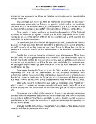I Los Neardentales como nosotros
© National Geographic – editor@temasnicas.net
192
modernos que emigraron de África se habrían encontrado con los neandertales
que ya vivían allí.
El porcentaje aún mayor de ADN de neandertal encontrado en asiáticos y
sudamericanos, anunciado en Science en agosto, podría indicar un mestizaje
adicional en Asia hace mucho tiempo, o podría significar que el porcentaje de ADN
de neandertal en europeos que están viendo puede ser antiguo", señaló Shea.
Otro estudio reciente, publicado en la revista Proceedings of the National
Academy of Sciences en agosto, calculó que el ADN compartido podría haber
venido de un ancestro común anterior de los neandertales y el H. sapiens sin
necesidad de andar con rodeos.
Un nuevo estudio realizado por el equipo de Pääbo , publicado la semana
pasada en PLOS Genetics, también consideró la posibilidad de que la presencia
de ADN neandertal en las personas que viven fuera de África hoy en día se
remonta al ancestro común de los neandertales y los humanos modernos en
África.
Quizás los primeros humanos modernos que abandonaron África hace
60.000 años ya eran genéticamente más similares a los neandertales, que se
habían marchado cientos de miles de años antes, que las poblaciones humanas
modernas que se quedaron en África. En ese caso, no habría sido necesario que
se produjera ningún mestizaje para explicar el rastro de ADN neandertal en los
no africanos de hoy.
Para probar las dos hipótesis, el grupo de Pääbo analizó la longitud de los
segmentos del ADN de los neandertales en los europeos modernos para
determinar cuándo los genes de los neandertales pueden haberse mezclado con
los de los humanos modernos. La fecha que encontraron para el flujo de genes
fue hace 37 000 a 86 000 años, y muy probablemente hace 47 000 a 65 000 años.
Esta fecha sugiere fuertemente que hubo un mestizaje entre "nosotros y
ellos", cuando H. sapiens se estaba mudando a Oriente Medio desde África y se
habría encontrado con poblaciones de neandertales que ya se habían asentado
allí.
Otro grupo, que publicó el año pasado en Science , por ejemplo, determinó
que los humanos modernos obtuvieron de los neandertales una familia de genes
que ayuda al sistema inmunitario a combatir los virus. Cruzar con los lugareños
podría haberle dado involuntariamente al H. sapiens una ventaja de supervivencia
en una nueva tierra.
El grupo extinto de homínidos relacionados", dijo Pääbo . "Son parcialmente
ancestros de las personas que viven hoy".
 