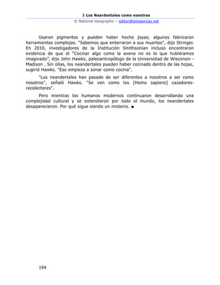I Los Neardentales como nosotros
© National Geographic – editor@temasnicas.net
194
Usaron pigmentos y pueden haber hecho joyas; algunos fabricaron
herramientas complejas. "Sabemos que enterraron a sus muertos", dijo Stringer.
En 2010, investigadores de la Institución Smithsonian incluso encontraron
evidencia de que el “Cocinar algo como la avena no es lo que hubiéramos
imaginado”, dijo John Hawks, paleoantropólogo de la Universidad de Wisconsin -
Madison . Sin ollas, los neandertales pueden haber cocinado dentro de las hojas,
sugirió Hawks. "Eso empieza a sonar como cocina".
"Los neandertales han pasado de ser diferentes a nosotros a ser como
nosotros", señaló Hawks. "Se ven como los [Homo sapiens] cazadores-
recolectores".
Pero mientras los humanos modernos continuaron desarrollando una
complejidad cultural y se extendieron por todo el mundo, los neandertales
desaparecieron. Por qué sigue siendo un misterio. ■
 