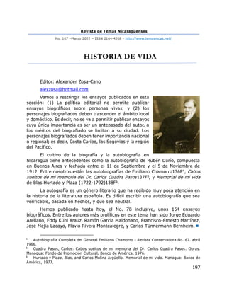 Revista de Temas Nicaragüenses
No. 167 –Marzo 2022 – ISSN 2164-4268 - http://www.temasnicas.net/
197
HISTORIA DE VIDA
Editor: Alexander Zosa-Cano
alexzosa@hotmail.com
Vamos a restringir los ensayos publicados en esta
sección: (1) La política editorial no permite publicar
ensayos biográficos sobre personas vivas; y (2) los
personajes biografiados deben trascender el ámbito local
y doméstico. Es decir, no se va a permitir publicar ensayos
cuya única importancia es ser un antepasado del autor, o
los méritos del biografiado se limitan a su ciudad. Los
personajes biografiados deben tener importancia nacional
o regional; es decir, Costa Caribe, las Segovias y la región
del Pacífico.
El cultivo de la biografía y la autobiografía en
Nicaragua tiene antecedentes como la autobiografía de Rubén Darío, compuesta
en Buenos Aires y fechada entre el 11 de Septiembre y el 5 de Noviembre de
1912. Entre nosotros están las autobiografías de Emiliano Chamorro136F4, Cabos
sueltos de mi memoria del Dr. Carlos Cuadra Pasos137F5, y Memorial de mi vida
de Blas Hurtado y Plaza (1722-1792)138F6.
La autografía es un género literario que ha recibido muy poca atención en
la historia de la literatura española. Es difícil escribir una autobiografía que sea
verificable, basada en hechos, y que sea neutral.
Hemos publicado hasta hoy, el No. 78 inclusive, unos 164 ensayos
biográficos. Entre los autores más prolíficos en este tema han sido Jorge Eduardo
Arellano, Eddy Kühl Arauz, Ramón García Maldonado, Francisco-Ernesto Martínez,
José Mejía Lacayo, Flavio Rivera Montealegre, y Carlos Tünnermann Bernheim.
4
Autobiografía Completa del General Emiliano Chamorro - Revista Conservadora No. 67. abril
1966.
5
Cuadra Pasos, Carlos: Cabos sueltos de mi memoria del Dr. Carlos Cuadra Pasos. Obras.
Managua: Fondo de Promoción Cultural, Banco de América, 1976.
6
Hurtado y Plaza, Blas, and Carlos Molina Argüello. Memorial de mi vida. Managua: Banco de
América, 1977.
 