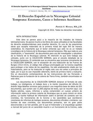 El Derecho Español en la Nicaragua Colonial Temprana: Estatutos, Casos e Informes
Auxiliares
© Patrick S. Werner, MA, J.D. – editor@temasnicas.net
200
El Derecho Español en la Nicaragua Colonial
Temprana: Estatutos, Casos e Informes Auxiliares
Patrick S. Werner, MA, J.D.
Copyright @ 2016. Todos los derechos reservados
NOTA INTRODUCTORIA
Esta obra se parece poco a la mayoría de los tratados de historia
latinoamericana. Se parece mucho a los libros de casos utilizados en las facultades
de derecho estadounidenses para enseñar derecho. Es una de las poquísimas
obras que recopila materiales de la primera mitad del siglo XVI de manera
sistemática. Es importante que el lector entienda que este no es un tratado
cronológico de la historia de la Nicaragua colonial temprana. Más que nada es una
clasificación, o “taxonomía”, de documentos para uso del investigador y estudioso
de la historia de la Nicaragua colonial. Mi intención es que este trabajo sea
utilizado, junto con la COLECCIÓN SOMOZA, para el estudio detallado de la
Nicaragua temprana. El contenido que se encuentra aquí proviene únicamente de
la COLECCIÓN SOMOZA, con la excepción de una traducción de los Fueros de
Burgos (1512-1513), el código más antiguo promulgado por la Corona española
para proteger a los indios de los españoles. Ha sido ampliamente citado por los
historiadores, pero se ha traducido al inglés solo una vez antes a principios de
siglo, por lo que es casi imposible obtenerlo, leerlo de primera mano y evaluarlo.
Era un documento contemporáneo de las instrucciones del rey Fernando a
Pedrarias para la fundación de la colonia de Tierra firme, también encontradas en
esta obra.
Los documentos de la COLECCIÓN SOMOZA dictaron el formato de este
trabajo. La inteligencia, el trabajo duro y la mente inquisitiva del difunto Dr.
Andrés Vega Bolaños sirvieron para producir una magnífica base de datos de 835
documentos, que suman casi 11,000 páginas de texto, que se resumen aquí. Los
Reales edictos, casos, informes y cartas comprenden un cuerpo unitario de
información sobre la primera colonia de Nicaragua que es poco común en otros
países. La fuente habitual de información sobre el período de contacto son los
cronistas, los funcionarios de la Corona y los sacerdotes que escribieron
resúmenes de informes de testigos oculares, documentos oficiales y similares. Las
fuentes de esos cronistas, sus documentos primarios, son en gran parte
desconocidas o se han perdido, por lo que el historiador y el arqueólogo quedan
a merced del juicio de un sacerdote muerto o un funcionario de la Corona, cada
 