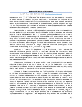 Revista de Temas Nicaragüenses
No. 167 –Marzo 2022 – ISSN 2164-4268 - http://www.temasnicas.net/
203
encuentran en la COLECCIÓN SOMOZA. A pesar de muchas opiniones en contrario,
la forma en que hombres y mujeres han tratado de resolver las disputas entre
ellos no ha cambiado tanto en los últimos quinientos años y se pueden encontrar
temas y procedimientos comunes en el procedimiento jurídico hispano del siglo
XVI y la disposiciones que también se encuentran en el procedimiento civil federal
estadounidense moderno, citado a continuación.
Por ejemplo, el juez de residencia Çeballos tuvo que lidiar con la denuncia
de que Francisco de Castañeda había cobrado tarifas excesivas por algunos
objetos que se exportaban a Perú. El remedio que eligió Çeballos fue multar a
Castañeda por cuatro veces el importe de la transacción, en forma de multa civil,
muy afín a la idea actual de daños ejemplares. Fue un intento de detener la
conducta de personas que querían aprovecharse de las duras circunstancias de la
situación económica en Nicaragua en 1533 mediante el uso de un remedio civil.
Hay un artículo muy similar en el Código Comercial Uniforme, promulgado en los
50 estados. El artículo § 2-302, dispone lo siguiente:
Contrato o Cláusula Inconcebible. (1) Si el tribunal, como cuestión de
derecho, determina que el contrato o cualquier cláusula del contrato ha sido
inconcebible en el momento en que se hizo, el tribunal puede negarse a ejecutar
el contrato, o puede ejecutar el resto del contrato sin la cláusula desmedida, o
puede limitar la aplicación de cualquier cláusula desmedida para evitar cualquier
resultado desmedido.
(2) Cuando se alegue o le parezca al tribunal que el contrato o cualquier
cláusula de este puede ser inconcebible, se dará a las partes una oportunidad
razonable de presentar evidencia sobre su establecimiento comercial, propósito y
efecto para ayudar al tribunal a tomar la determinación. .
Aunque el derecho comercial en los Estados Unidos tiene antecedentes en
el derecho consuetudinario, el Código Comercial Uniforme demuestra cierta
influencia y desarrollo del derecho civil. Algunos de los autores del código en la
Universidad de Chicago estudiaron derecho civil en Alemania y trajeron esta
influencia a Estados Unidos. Y cuando el comité de revisión comenzó a revisar las
antiguas leyes de recibos de fideicomisos de los diversos estados y las leyes de
contrato de adhesión y poder de negociación desigual, el resultado fue que el
borrador final de la UCC, incluida la disposición citada anteriormente, le dio al
juez de primera instancia suficiente poder. para rehacer el contrato en el mejor
interés de la justicia, incluso reformar, abolir o reescribir el contrato, según lo
creyó conveniente. Es un muy buen ejemplo de la codificación del concepto
angloamericano de “equidad”. Una disposición muy similar se encuentra en el
 
