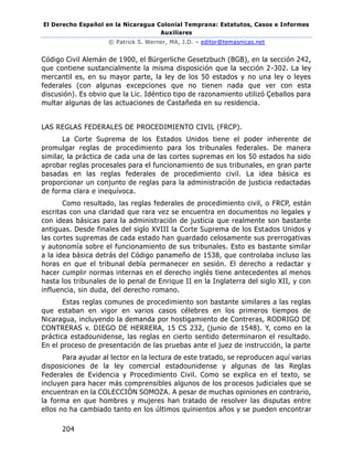El Derecho Español en la Nicaragua Colonial Temprana: Estatutos, Casos e Informes
Auxiliares
© Patrick S. Werner, MA, J.D. – editor@temasnicas.net
204
Código Civil Alemán de 1900, el Bürgerliche Gesetzbuch (BGB), en la sección 242,
que contiene sustancialmente la misma disposición que la sección 2-302. La ley
mercantil es, en su mayor parte, la ley de los 50 estados y no una ley o leyes
federales (con algunas excepciones que no tienen nada que ver con esta
discusión). Es obvio que la Lic. Idéntico tipo de razonamiento utilizó Çeballos para
multar algunas de las actuaciones de Castañeda en su residencia.
LAS REGLAS FEDERALES DE PROCEDIMIENTO CIVIL (FRCP).
La Corte Suprema de los Estados Unidos tiene el poder inherente de
promulgar reglas de procedimiento para los tribunales federales. De manera
similar, la práctica de cada una de las cortes supremas en los 50 estados ha sido
aprobar reglas procesales para el funcionamiento de sus tribunales, en gran parte
basadas en las reglas federales de procedimiento civil. La idea básica es
proporcionar un conjunto de reglas para la administración de justicia redactadas
de forma clara e inequívoca.
Como resultado, las reglas federales de procedimiento civil, o FRCP, están
escritas con una claridad que rara vez se encuentra en documentos no legales y
con ideas básicas para la administración de justicia que realmente son bastante
antiguas. Desde finales del siglo XVIII la Corte Suprema de los Estados Unidos y
las cortes supremas de cada estado han guardado celosamente sus prerrogativas
y autonomía sobre el funcionamiento de sus tribunales. Esto es bastante similar
a la idea básica detrás del Código panameño de 1538, que controlaba incluso las
horas en que el tribunal debía permanecer en sesión. El derecho a redactar y
hacer cumplir normas internas en el derecho inglés tiene antecedentes al menos
hasta los tribunales de lo penal de Enrique II en la Inglaterra del siglo XII, y con
influencia, sin duda, del derecho romano.
Estas reglas comunes de procedimiento son bastante similares a las reglas
que estaban en vigor en varios casos célebres en los primeros tiempos de
Nicaragua, incluyendo la demanda por hostigamiento de Contreras, RODRIGO DE
CONTRERAS v. DIEGO DE HERRERA, 15 CS 232, (junio de 1548). Y, como en la
práctica estadounidense, las reglas en cierto sentido determinaron el resultado.
En el proceso de presentación de las pruebas ante el juez de instrucción, la parte
Para ayudar al lector en la lectura de este tratado, se reproducen aquí varias
disposiciones de la ley comercial estadounidense y algunas de las Reglas
Federales de Evidencia y Procedimiento Civil. Como se explica en el texto, se
incluyen para hacer más comprensibles algunos de los procesos judiciales que se
encuentran en la COLECCIÓN SOMOZA. A pesar de muchas opiniones en contrario,
la forma en que hombres y mujeres han tratado de resolver las disputas entre
ellos no ha cambiado tanto en los últimos quinientos años y se pueden encontrar
 