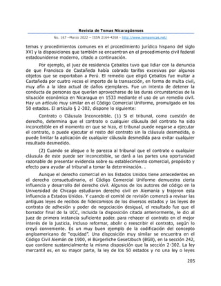 Revista de Temas Nicaragüenses
No. 167 –Marzo 2022 – ISSN 2164-4268 - http://www.temasnicas.net/
205
temas y procedimientos comunes en el procedimiento jurídico hispano del siglo
XVI y la disposiciones que también se encuentran en el procedimiento civil federal
estadounidense moderno, citado a continuación.
Por ejemplo, el juez de residencia Çeballos tuvo que lidiar con la denuncia
de que Francisco de Castañeda había cobrado tarifas excesivas por algunos
objetos que se exportaban a Perú. El remedio que eligió Çeballos fue multar a
Castañeda por cuatro veces el importe de la transacción, en forma de multa civil,
muy afín a la idea actual de daños ejemplares. Fue un intento de detener la
conducta de personas que querían aprovecharse de las duras circunstancias de la
situación económica en Nicaragua en 1533 mediante el uso de un remedio civil.
Hay un artículo muy similar en el Código Comercial Uniforme, promulgado en los
50 estados. El artículo § 2-302, dispone lo siguiente:
Contrato o Cláusula Inconcebible. (1) Si el tribunal, como cuestión de
derecho, determina que el contrato o cualquier cláusula del contrato ha sido
inconcebible en el momento en que se hizo, el tribunal puede negarse a ejecutar
el contrato, o puede ejecutar el resto del contrato sin la cláusula desmedida, o
puede limitar la aplicación de cualquier cláusula desmedida para evitar cualquier
resultado desmedido.
(2) Cuando se alegue o le parezca al tribunal que el contrato o cualquier
cláusula de este puede ser inconcebible, se dará a las partes una oportunidad
razonable de presentar evidencia sobre su establecimiento comercial, propósito y
efecto para ayudar al tribunal a tomar la determinación. .
Aunque el derecho comercial en los Estados Unidos tiene antecedentes en
el derecho consuetudinario, el Código Comercial Uniforme demuestra cierta
influencia y desarrollo del derecho civil. Algunos de los autores del código en la
Universidad de Chicago estudiaron derecho civil en Alemania y trajeron esta
influencia a Estados Unidos. Y cuando el comité de revisión comenzó a revisar las
antiguas leyes de recibos de fideicomisos de los diversos estados y las leyes de
contrato de adhesión y poder de negociación desigual, el resultado fue que el
borrador final de la UCC, incluida la disposición citada anteriormente, le dio al
juez de primera instancia suficiente poder. para rehacer el contrato en el mejor
interés de la justicia, incluso reformar, abolir o reescribir el contrato, según lo
creyó conveniente. Es un muy buen ejemplo de la codificación del concepto
angloamericano de “equidad”. Una disposición muy similar se encuentra en el
Código Civil Alemán de 1900, el Bürgerliche Gesetzbuch (BGB), en la sección 242,
que contiene sustancialmente la misma disposición que la sección 2-302. La ley
mercantil es, en su mayor parte, la ley de los 50 estados y no una ley o leyes
 