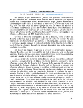 Revista de Temas Nicaragüenses
No. 167 –Marzo 2022 – ISSN 2164-4268 - http://www.temasnicas.net/
207
Por ejemplo, el juez de residencia Çeballos tuvo que lidiar con la denuncia
de que Francisco de Castañeda había cobrado tarifas excesivas por algunos
objetos que se exportaban a Perú. El remedio que eligió Çeballos fue multar a
Castañeda por cuatro veces el importe de la transacción, en forma de multa civil,
muy afín a la idea actual de daños ejemplares. Fue un intento de detener la
conducta de personas que querían aprovecharse de las duras circunstancias de la
situación económica en Nicaragua en 1533 mediante el uso de un remedio civil.
Hay un artículo muy similar en el Código Comercial Uniforme, promulgado en los
50 estados. El artículo § 2-302, dispone lo siguiente:
Contrato o Cláusula Inconcebible. (1) Si el tribunal, como cuestión de
derecho, determina que el contrato o cualquier cláusula del contrato ha sido
inconcebible en el momento en que se hizo, el tribunal puede negarse a ejecutar
el contrato, o puede ejecutar el resto del contrato sin la cláusula desmedida, o
puede limitar la aplicación de cualquier cláusula desmedida para evitar cualquier
resultado desmedido.
(2) Cuando se alegue o le parezca al tribunal que el contrato o cualquier
cláusula de este puede ser inconcebible, se dará a las partes una oportunidad
razonable de presentar evidencia sobre su establecimiento comercial, propósito y
efecto para ayudar al tribunal a tomar la determinación. .
Aunque el derecho comercial en los Estados Unidos tiene antecedentes en
el derecho consuetudinario, el Código Comercial Uniforme demuestra cierta
influencia y desarrollo del derecho civil. Algunos de los autores del código en la
Universidad de Chicago estudiaron derecho civil en Alemania y trajeron esta
influencia a Estados Unidos. Y cuando el comité de revisión comenzó a revisar las
antiguas leyes de recibos de fideicomisos de los diversos estados y las leyes de
contrato de adhesión y poder de negociación desigual, el resultado fue que el
borrador final de la UCC, incluida la disposición citada anteriormente, le dio al
juez de primera instancia suficiente poder. para rehacer el contrato en el mejor
interés de la justicia, incluso reformar, abolir o reescribir el contrato, según lo
creyó conveniente. Es un muy buen ejemplo de la codificación del concepto
angloamericano de “equidad”. Una disposición muy similar se encuentra en el
Código Civil Alemán de 1900, el Bürgerliche Gesetzbuch (BGB), en la sección 242,
que contiene sustancialmente la misma disposición que la sección 2-302. La ley
mercantil es, en su mayor parte, la ley de los 50 estados y no una ley o leyes
federales (con algunas excepciones que no tienen nada que ver con esta
discusión). Es obvio que la Lic. Idéntico tipo de razonamiento utilizó Çeballos para
multar algunas de las actuaciones de Castañeda en su residencia.
 
