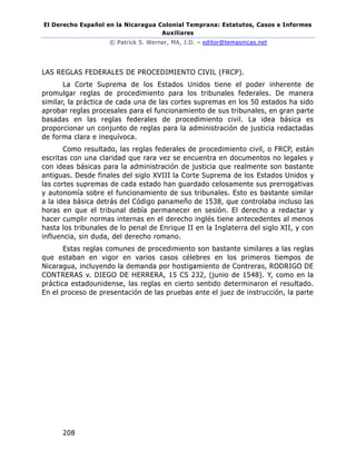 El Derecho Español en la Nicaragua Colonial Temprana: Estatutos, Casos e Informes
Auxiliares
© Patrick S. Werner, MA, J.D. – editor@temasnicas.net
208
LAS REGLAS FEDERALES DE PROCEDIMIENTO CIVIL (FRCP).
La Corte Suprema de los Estados Unidos tiene el poder inherente de
promulgar reglas de procedimiento para los tribunales federales. De manera
similar, la práctica de cada una de las cortes supremas en los 50 estados ha sido
aprobar reglas procesales para el funcionamiento de sus tribunales, en gran parte
basadas en las reglas federales de procedimiento civil. La idea básica es
proporcionar un conjunto de reglas para la administración de justicia redactadas
de forma clara e inequívoca.
Como resultado, las reglas federales de procedimiento civil, o FRCP, están
escritas con una claridad que rara vez se encuentra en documentos no legales y
con ideas básicas para la administración de justicia que realmente son bastante
antiguas. Desde finales del siglo XVIII la Corte Suprema de los Estados Unidos y
las cortes supremas de cada estado han guardado celosamente sus prerrogativas
y autonomía sobre el funcionamiento de sus tribunales. Esto es bastante similar
a la idea básica detrás del Código panameño de 1538, que controlaba incluso las
horas en que el tribunal debía permanecer en sesión. El derecho a redactar y
hacer cumplir normas internas en el derecho inglés tiene antecedentes al menos
hasta los tribunales de lo penal de Enrique II en la Inglaterra del siglo XII, y con
influencia, sin duda, del derecho romano.
Estas reglas comunes de procedimiento son bastante similares a las reglas
que estaban en vigor en varios casos célebres en los primeros tiempos de
Nicaragua, incluyendo la demanda por hostigamiento de Contreras, RODRIGO DE
CONTRERAS v. DIEGO DE HERRERA, 15 CS 232, (junio de 1548). Y, como en la
práctica estadounidense, las reglas en cierto sentido determinaron el resultado.
En el proceso de presentación de las pruebas ante el juez de instrucción, la parte
 