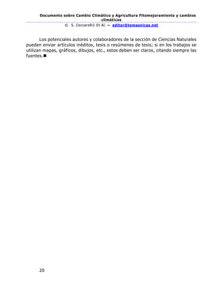 Documento sobre Cambio Climático y Agricultura Fitomejoramiento y cambios
climáticos
© S. Ceccarelli1 Et Al. – editor@temasnicas.net
–
20
Los potenciales autores y colaboradores de la sección de Ciencias Naturales
pueden enviar artículos inéditos, tesis o resúmenes de tesis; si en los trabajos se
utilizan mapas, gráficos, dibujos, etc., estos deben ser claros, citando siempre las
fuentes.◼
 