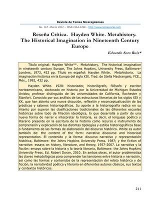 Revista de Temas Nicaragüenses
No. 167 –Marzo 2022 – ISSN 2164-4268 - http://www.temasnicas.net/
211
Reseña Crítica. Hayden White. Metahistory.
The Historical Imagination in Nineteenth Century
Europe
Eduardo Soto Ruiz*
Título original: Hayden White**. Metahistory. The historical imagination
in nineteenth century Europe, The Johns Hopkins, University Press, Baltimore-
Londres, 1973, 432 pp. Título en español: Hayden White. Metahistoria. La
imaginación histórica en la Europa del siglo XIX. Trad. de Stella Mastrangelo, FCE.,
Méx., 1992, 432 pp.
Hayden White. 1928- historiador, historiógrafo, filósofo y escritor
norteamericano, doctorado en historia por la Universidad de Michigan Estados
Unidos; profesor distinguido de las universidades de California, Rochester y
Stanfort. Conocido por sus análisis de las estructuras literarias de los siglos XIX y
XX, que han abierto una nueva discusión, reflexión y reconceptualización de las
prácticas y saberes historiográficos. Su aporte a la historiografía radica en su
intento por superar las clasificaciones tradicionales de las diferentes escuelas
históricas sobre todo de filiación ideológica, lo que desarrolla a partir de una
nueva forma de narrar e interpretar la historia, es decir, el lenguaje poético y
literario presente en la escritura de la historia como recurso e instrumento de
comprensión y explicación de las distintas tipologías y estilos historiográficos base
o fundamento de las formas de elaboración del discurso histórico. White es autor
también de: the content of the form: narrative discourse and historical
representation. El contenido y la forma: discurso narrativo y representación
histórica, Baltimore: the Johns Hopkins University Press. 1987; y the fiction of
narrative: essays on history, literature, and theory, 1957-2007. La narrativa y la
ficción: ensayo sobre la historia y la teoría literaria, Baltimore: the Johns Hopkins
University Press. Ed. Robert Doran, 2010. En ambas obras, el autor problematiza
las claves metodológicas para comprender las tensiones entre historia y narración,
así como las formas y contenidos de la representación del relato histórico y de
ficción, la narratividad poética y literaria en diferentes autores clásicos, sus textos
y contextos históricos.
 