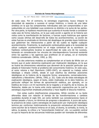Revista de Temas Nicaragüenses
No. 167 –Marzo 2022 – ISSN 2164-4268 - http://www.temasnicas.net/
215
de cada caso. Por el contrario, la estrategia organicista, busca integrar la
diversidad de aspectos o sucesos el campo histórico, a través de una labor
sintética en la que los componentes individuales solo son comprensibles si son
subsumidos en una totalidad cuya existencia es distinta a la suma de las partes.
Por otra parte, la hipótesis mecanicista que sustenta el mundo tiende a considerar
cada caso de forma reductiva, en la que cada acción o agente en la historia son
vistos como la manifestación de factores, o fuerzas supra históricas que operan
como causas últimas del desarrollo de todos los acontecimientos. La acción de
estas fuerzas es analizada en términos del despliegue de grandes leyes históricas
que gobiernan las interacciones a partir de las cuales es legible cualquier
acontecimiento. Finalmente, la explicación contextualista apela a la necesidad de
ubicar cualquier acontecimiento en el mapa contextual de su acontecer. La
hipótesis contextualista localiza la especificidad de cada uno de los sucesos,
tomando en consideración los vínculos de interdependencia funcional existente
entre los agentes y las agencias que proliferan en el campo, en el momento
histórico considerado. (White, 1992, p. 28).
Los dos anteriores modelos se complementan en el texto de White con un
tercero que el autor denomina explicación por implicación ideológica, en la que
se ilustra las dimensiones valorativas que devienen de la posición particular que
adopta el historiador frente al problema del conocimiento histórico. En este caso,
el autor retoma a Karl Mannheim (1893-1947), en especial su trabajo sobre
Ideología y Utopía (1929), desde el cual clasifica las distintas posiciones
ideológicas en la historia de la siguiente forma: anarquismo, conservadurismo,
radicalismo y liberalismo. (White, 1992, p. 32). Cada una de estas estrategias de
explicación ideológica, según el texto, están implicadas en la obra histórica, en
particular reflejan las formas de aproximación estética, por ejemplo, en La
Estética de Croce o en El nacimiento de la tragedia y el espíritu de la música, de
Nietzsche, dadas por la trama ante cierta operación cognoscitiva por la cual la
estrategia argumental empleada protocoliza y hace legible el discurso histórico.
Con estas cuatro clasificaciones propuestas, White concibe en su texto
diferentes ideas con relación al tiempo de las transformaciones o cambios
sucedidos durante el siglo XIX, así como también sus consideraciones hacía el
tiempo pasado y futuro, en términos de progreso o decadencia. A juicio del autor,
la presencia de estas cuatro estrategias de explicación por implicación ideológica
termina por conformar históricamente la proyección extratextual del historiador
como escritor de la historia inmerso en el caos, el drama, la comedia, la ironía, la
sátira, la poesía, la crítica y la “reconciliación histórica”, etc. La cuestión central
es que la mayoría de las secuencias históricas pueden ser tramadas de diferentes
 