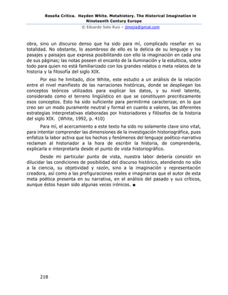 Reseña Crítica. Hayden White. Metahistory. The Historical Imagination in
Nineteenth Century Europe
© Eduardo Soto Ruiz – jtmejia@gmial.com
218
obra, sino un discurso denso que ha sido para mí, complicado reseñar en su
totalidad. No obstante, lo asombroso de ello es la delicia de su lenguaje y los
pasajes y paisajes que expresa posibilitando con ello la imaginación en cada una
de sus páginas; las notas poseen el encanto de la iluminación y la estulticia, sobre
todo para quien no está familiarizado con los grandes relatos o meta relatos de la
historia y la filosofía del siglo XIX.
Por eso he limitado, dice White, este estudio a un análisis de la relación
entre el nivel manifiesto de las narraciones históricas, donde se despliegan los
conceptos teóricos utilizados para explicar los datos, y su nivel latente,
considerado como el terreno lingüístico en que se constituyen precriticamente
esos conceptos. Esto ha sido suficiente para permitirme caracterizar, en lo que
creo ser un modo puramente neutral y formal en cuanto a valores, las diferentes
estrategias interpretativas elaboradas por historiadores y filósofos de la historia
del siglo XIX. (White, 1992, p. 410)
Para mí, el acercamiento a este texto ha sido no solamente clave sino vital,
para intentar comprender las dimensiones de la investigación historiográfica, pues
enfatiza la labor activa que los hechos y fenómenos del lenguaje poético-narrativo
reclaman al historiador a la hora de escribir la historia, de comprenderla,
explicarla e interpretarla desde el punto de vista historiográfico.
Desde mi particular punto de vista, nuestra labor debería consistir en
dilucidar las condiciones de posibilidad del discurso histórico, atendiendo no sólo
a la ciencia, su objetividad y razón, sino a la imaginación y representación
creadora, así como a las prefiguraciones reales e imaginarias que el autor de esta
meta poética presenta en su narrativa, en el análisis del pasado y sus críticos,
aunque éstos hayan sido algunas veces irónicos. ■
 