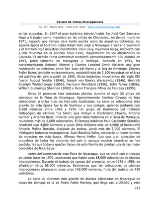 Revista de Temas Nicaragüenses
No. 167 –Marzo 2022 – ISSN 2164-4268 - http://www.temasnicas.net/
221
en las etiquetas. En 1867 el gran botánico alemán/inglés Berthold Carl Seemann
llegó a trabajar como ingeniero en las minas de Chontales., en donde murió en
1871, dejando una valiosa obra tanto escrita como de muestras botánicas. En
aquella época el botánico inglés Ralph Tate viajó a Nicaragua a visitar a Seemann
y él también dejó muestras importantes. Paul Lévy, ingeniero belga, recolectó casi
1,500 muestras en el período 1869–1870, mayormente en los alrededores de
Granada. El alemán Ernst Rothschuh recolectó aproximadamente 650 plantas en
1893, princi-palmente en Matagalpa y Jinotega. También en 1893, los
norteamericanos Bohumil Shimek y Charles Leonard Smith hicieron una gran
recolección de helechos entre San Juan del Norte y la Isla de Ometepe. Charles
Fuller Baker, también norteamericano, recolectó más de 2,500 muestras en el área
del pacífico del país a partir de 1895. Otros botánicos importantes del siglo XIX
fueron August Fendler (1846), Joseph von Rawicz Warszewicz (1846), Heinrich
Rudolph Wullschlaegel (1855), Hermann Wendland (1856), John Torrey (1856),
William Cummings Shannon (1893) y Henri François Pittier de Fabrega (1895).
Otras 88 personas han colectado plantas durante el siglo XX antes del
comienzo de la Flora de Nicaragua. Aparentemente Ramírez Goyena no hizo
colecciones, o si las hizo, no han sido localizadas. La serie de colecciones más
grande de esta época fue la de Seymour y sus colegas, quienes juntaron casi
8,000 números entre 1968 y 1976. Un grupo de Hermanos del Instituto
Pedagógico de Varones “La Salle”, que incluye a Diocleciano Chaves, Antonio
Garnier y Artemio René, hicieron una gran labor botánica en el área de Managua,
reuniendo más de 6,000 colecciones. El famoso botánico Paul Carpenter Standley
recolectó casi 4,000 números y Louis Otho Williams más de 4,000; el hondureño
Antonio Molina Rossito, discípulo de ambos, juntó más de 3,000 números. El
infatigable botánico nicaragüense, Juan Bautista Salas, recolectó un buen número
de muestras en esta época. Alfonso Henry Heller hizo una gran colección de
orquídeas de todos los rincones del país y, aunque muchas muestras se han
perdido, las que todavía quedan hacen de esta familia de plantas una de las mejor
conocidas de Nicaragua.
Antes del comienzo de esta Flora de Nicaragua, que se inició con el trabajo
de Jaime Incer en 1976, estimamos que había unas 58,000 colecciones de plantas
nicaragüenses. Durante el trabajo de campo del proyecto, entre 1976 y 1986, se
añadieron otros 85,000 números. Estimamos que las colecciones de plantas
nicaragüenses alcanzaron pues unos 143,000 números, fruto del trabajo de 459
colectores.
La serie de números más grande de plantas colectadas en Nicaragua en
todos los tiempos es la de Pedro Pablo Moreno, que llega casi a 29,000 y este
 