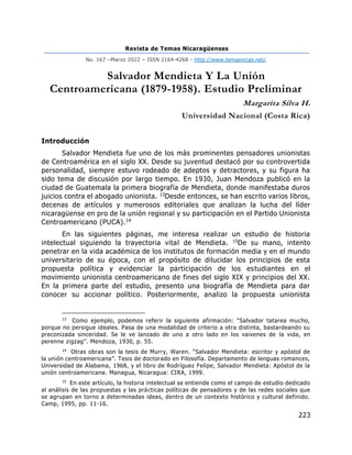Revista de Temas Nicaragüenses
No. 167 –Marzo 2022 – ISSN 2164-4268 - http://www.temasnicas.net/
223
Salvador Mendieta Y La Unión
Centroamericana (1879-1958). Estudio Preliminar
Margarita Silva H.
Universidad Nacional (Costa Rica)
Introducción
Salvador Mendieta fue uno de los más prominentes pensadores unionistas
de Centroamérica en el siglo XX. Desde su juventud destacó por su controvertida
personalidad, siempre estuvo rodeado de adeptos y detractores, y su figura ha
sido tema de discusión por largo tiempo. En 1930, Juan Mendoza publicó en la
ciudad de Guatemala la primera biografía de Mendieta, donde manifestaba duros
juicios contra el abogado unionista. 13Desde entonces, se han escrito varios libros,
decenas de artículos y numerosos editoriales que analizan la lucha del líder
nicaragüense en pro de la unión regional y su participación en el Partido Unionista
Centroamericano (PUCA).14
En las siguientes páginas, me interesa realizar un estudio de historia
intelectual siguiendo la trayectoria vital de Mendieta. 15De su mano, intento
penetrar en la vida académica de los institutos de formación media y en el mundo
universitario de su época, con el propósito de dilucidar los principios de esta
propuesta política y evidenciar la participación de los estudiantes en el
movimiento unionista centroamericano de fines del siglo XIX y principios del XX.
En la primera parte del estudio, presento una biografía de Mendieta para dar
conocer su accionar político. Posteriormente, analizo la propuesta unionista
13
Como ejemplo, podemos referir la siguiente afirmación: “Salvador tatarea mucho,
porque no persigue ideales. Pasa de una modalidad de criterio a otra distinta, bastardeando su
preconizada sinceridad. Se le ve lanzado de uno a otro lado en los vaivenes de la vida, en
perenne zigzag”. Mendoza, 1930, p. 55.
14
Otras obras son la tesis de Murry, Waren. “Salvador Mendieta: escritor y apóstol de
la unión centroamericana”. Tesis de doctorado en Filosofía. Departamento de lenguas romances,
Universidad de Alabama, 1968, y el libro de Rodríguez Felipe, Salvador Mendieta: Apóstol de la
unión centroamericana. Managua, Nicaragua: CIRA, 1999.
15
En este artículo, la historia intelectual se entiende como el campo de estudio dedicado
al análisis de las propuestas y las prácticas políticas de pensadores y de las redes sociales que
se agrupan en torno a determinadas ideas, dentro de un contexto histórico y cultural definido.
Camp, 1995, pp. 11-16.
 