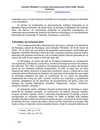 Salvador Mendieta Y La Unión Centroamericana (1879-1958). Estudio
Preliminar
© Margarita Silva H. – jtmejia@gmial.com
224
entendida como un fruto colectivo resultado de la discusión conjunta de Mendieta
y sus partidarios.
El estudio se fundamenta en documentación histórica disponible en la
Biblioteca Manuel Gallardo –de Santa Tecla, El Salvador, la Biblioteca del Instituto
Mora –de México– en información contenida en biografías precedentes, en
materiales documentales del Instituto de Historia de Nicaragua y en las Bibliotecas
Nacionales de Guatemala, El Salvador, Nicaragua y Costa Rica.
1.Diriamba, los primeros años
En la ciudad de Diriamba, Departamento de Carazo, ubicada a 35 kilómetros
de Managua, capital de Nicaragua, nació Salvador Mendieta –el 24 de marzo de
1879–, en el seno de una familia de pequeños comerciantes conformada por
Alejandro Mendieta Valverde y María de Jesús Cascante Gutiérrez, quienes fueron
partícipes del progreso económico y de la modernización cultural generada por el
cultivo del café en esa región a fines del siglo XIX.
En Nicaragua, el cultivo del café se introdujo tardíamente en comparación
con Guatemala, El Salvador y Costa Rica, donde la actividad se inició en los albores
del siglo XIX. 16En 1837, el Gobierno nicaragüense impulsó el cultivo del llamado
grano de oro mediante políticas protecciones. El café, al igual que en otras
regiones del istmo, dinamizó el desarrollo económico, social y urbano de la zona
conocida como la Meseta de los Pueblos y en particular de Diriamba. En esa ciudad
la actividad cafetalera dio paso al surgimiento de un sector de pequeños
propietarios de fincas de café, quienes vendían sus cosechas a propietarios
mayores, poseedores de los beneficios de procesamiento del grano, como por
ejemplo las familias Baltodano, González, Rappaccioli, Lacayo, Chamorro,
Gutiérrez, Alemán y Briceño.17
El emergente sector cafetalero impulsó el desarrollo de Diriamba al mejor
estilo de las ciudades europeas. La construcción de teatros, parques, hoteles,
museos, escuelas, iglesias, torres y mercados transformaron el paisaje y fueron
configurando un incipiente espacio urbano. En 1888, el alcalde José Esteban
González Parrales instaló la iluminación pública de gas y construyó el camino hasta
la estación del tren, mejoró las calles y llevó el primer automóvil a la ciudad. Más
tarde su hijo, el ingeniero Carlos González García, fundó la compañía Eléctrica de
16
Samper, 1993, pp. 17-24.
17
Romero, 2002, pp. 155-176.
 