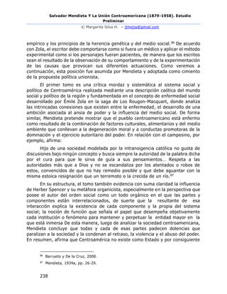 Salvador Mendieta Y La Unión Centroamericana (1879-1958). Estudio
Preliminar
© Margarita Silva H. – jtmejia@gmial.com
238
empírico y los principios de la herencia genética y del medio social.86 De acuerdo
con Zola, el escritor debe comportarse como si fuera un médico y aplicar el método
experimental como si los personajes fueran pacientes, de manera que los escritos
sean el resultado de la observación de su comportamiento y de la experimentación
de las causas que provocan sus diferentes actuaciones. Como veremos a
continuación, esta posición fue asumida por Mendieta y adoptada como cimiento
de la propuesta política unionista.
El primer tomo es una crítica mordaz y sistemática al sistema social y
político de Centroamérica realizada mediante una descripción caótica del mundo
social y político de la región y fundamentada en el concepto de enfermedad social
desarrollado por Émile Zola en la saga de Los Rougon-Macquart, donde analiza
las intrincadas conexiones que existen entre la enfermedad, el desarrollo de una
ambición asociada al ansia de poder y la influencia del medio social. De forma
similar, Mendieta pretende mostrar que el pueblo centroamericano está enfermo
como resultado de la combinación de factores culturales, alimentarios y del medio
ambiente que conllevan a la degeneración moral y a conductas promotoras de la
dominación y el ejercicio autoritario del poder. En relación con el campesino, por
ejemplo, afirma:
Hijo de una sociedad modelada por la intransigencia católica no gusta de
discusiones bajo ningún concepto y busca siempre la autoridad de la palabra dicha
por el cura para que le sirva de guía a sus pensamientos… Respeta a las
autoridades más que a Dios y no se escandaliza por los atentados o robos de
estos, convencidos de que no hay remedio posible y que debe aguantar con la
misma estoica resignación que un terremoto o la crecida de un río.87
En su estructura, el tomo también evidencia con suma claridad la influencia
de Herber Spencer y su metáfora organicista, especialmente en la perspectiva que
posee el autor del orden social como un todo orgánico en el que las partes y
componentes están interrelacionados, de suerte que la resultante de esa
interacción explica la existencia de cada componente y la propia del sistema
social; la noción de función que señala el papel que desempeña objetivamente
cada institución o fenómeno para mantener y perpetuar la entidad mayor en la
que está inmersa De esta manera, luego de analizar la sociedad centroamericana,
Mendieta concluye que todas y cada de esas partes padecen dolencias que
paralizan a la sociedad y la condenan al retraso, la violencia y el abuso del poder.
En resumen, afirma que Centroamérica no existe como Estado y por consiguiente
86
Barrueto y De la Cruz, 2008.
87
Mendieta, 1934a, pp. 26-29.
 