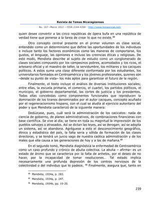 Revista de Temas Nicaragüenses
No. 167 –Marzo 2022 – ISSN 2164-4268 - http://www.temasnicas.net/
239
quien desee convertir a las cinco repúblicas de ópera bufa en una república de
verdad tiene que ponerse a la tarea de crear lo que no existe.88
Otro concepto central presente en el primer volumen es clase social,
entendido como un determinismo que define las oportunidades de los individuos
e incluye tanto los factores económicos como las maneras de comportarse, los
gustos, el lenguaje, las opiniones e incluso las creencias éticas y religiosas. De
este modo, Mendieta describe al sujeto de estudio como un conglomerado de
clases sociales compuesto por los campesinos pobres, acomodados y los ricos, el
artesano oficial y el maestro de taller, la servidumbre, los militares y los caciques
políticos. A estos suma una clase diferente conformada por los estudiantes, los
universitarios formados en Centroamérica y los jóvenes profesionales, quienes son
–desde su punto de vista– los más aptos para garantizar el futuro de la región.
Finalmente, el texto incluye el análisis de diversas instituciones sociales;
entre ellas, la escuela primaria, el comercio, el cuartel, los partidos políticos, el
municipio, el gobierno departamental, las cortes de justicia y los presidentes.
Todas ellas concebidas como componentes funcionales que reproducen la
dominación de los tiranos denominados por el autor caciques, concepto acuñado
por el regeneracionismo hispano, con el cual se aludía al ejercicio autoritario del
poder y que Mendieta caracterizó de la siguiente manera:
Dedúzcase, pues, cuál será la administración de los cacicatos: nada de
ciencia de gobierno, de planes administrativos, de combinaciones financieras con
base científica. Se vive al día; se tiene en toda su magnitud la imprevisión de los
pueblos salvajes o atrasados. Así se dictan las leyes, así se derogan; así se adopta
un sistema, así se abandona. Agréguese a esto el desconocimiento geográfico,
étnico y estadístico del país, la falta seria y sólida de formación de las clases
directoras, y se tendrá un juicio vago de nuestra caótica administración y de los
males que ella causa a las generaciones de hoy y a las de mañana.89
En el segundo tomo, Mendieta diagnóstica la enfermedad de Centroamérica
como un caso profundo y crónico de abulia colectiva. La abulia – afirma– es un
estado de ánimo que se caracteriza por la falta de anhelos, por el deseo de no
hacer, por la incapacidad de tomar resoluciones… Tal estado implica
necesariamente una profunda depresión de los centros nerviosos de la
colectividad o del individuo que lo padece. 90 Finalmente, asegura que, tanto en
88
Mendieta, 1934a, p. 283.
89
Mendieta, 1934a, p. 247.
90
Mendieta, 1934b, pp. 19-20.
 