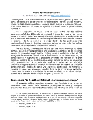 Revista de Temas Nicaragüenses
No. 167 –Marzo 2022 – ISSN 2164-4268 - http://www.temasnicas.net/
241
unión regional concebida como el estado de perfección moral, política y social. En
suma, las debilidades del carácter del centroamericano –pereza, falta de iniciativa,
lujuria, tristeza, impresionabilidad, cobardía moral, mentira y vergüenza nacional-
eran males curables en tanto se siguiera el camino hacia la perfectibilidad
humana.93
En la terapéutica, la mujer ocupó un lugar central por dos razones
claramente señaladas: 1) la mujer se consideró el centro del hogar y, por tanto,
eje de la sociedad, 2) en Centroamérica la población femenina era más numerosa
que la población de hombres.94 Sobre estos planteamientos el unionismo fomentó
la expansión de la educación de la mujer dentro de los parámetros más
tradicionales de la moral y la virtud y promovió su incorporación en la vida política
consciente de su importancia como caudal electoral.
De esta forma, la terapéutica resulta ser una receta compleja –a veces
confusa– donde la ley del progreso se une a la búsqueda continua de los supremos
ideales de perfección moral, justicia, belleza, amor y solidaridad universal. Tal
amalgama de corrientes filosóficas no solo da cuenta de las inconsistencias, las
contradicciones y rupturas de la propuesta unionista sino también de la gran
capacidad creativa de los intelectuales, quienes generaron puntos de encuentro
entre pensamientos que, en principio, resultan opuestos. Así, los principios
teosóficos y regeneracionistas vinieron a constituirse en los ideales de la nación
centroamericana imaginada como una república cientificista, de hombres y
mujeres virtuosos, bien educados, amantes de la patria, en constante evolución,
poseedores de mayores cantidades de sangre caucásica y, al mismo tiempo,
dueños de la vitalidad de las sangres indígena y africana.95
Conclusiones: “La República intelectual unionista centroamericana”
El proyecto político unionista propuesto por Mendieta y su grupo se
constituyó, como hemos visto, mediante un conjunto de ideas y principios
provenientes de diversas corrientes filosóficas que se introdujeron en la región en
93
De acuerdo con Mendieta, el camino hacia la perfectibilidad se compone de varias
etapas, lo primero es que cada individuo sea sano, fuerte y hermoso; lo segundo que tenga
voluntad recia y bien orientada hacia la moral; y lo tercero que cuente con las condiciones
necesarias para subsistir y disponer de los medios suficientes para el completo desarrollo de su
personalidad física, moral e inteligencia. Mendieta, 1934c, p. 337.
94
Mendieta, 1934c, p. 76.
95
Mendieta, 1934c. p. 87.
 