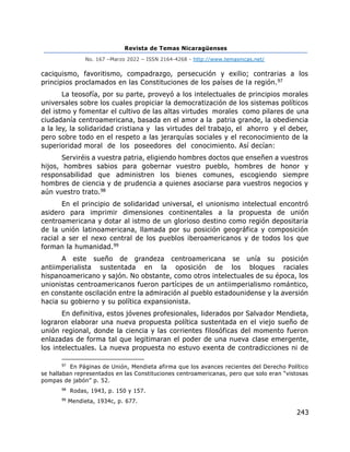 Revista de Temas Nicaragüenses
No. 167 –Marzo 2022 – ISSN 2164-4268 - http://www.temasnicas.net/
243
caciquismo, favoritismo, compadrazgo, persecución y exilio; contrarias a los
principios proclamados en las Constituciones de los países de la región.97
La teosofía, por su parte, proveyó a los intelectuales de principios morales
universales sobre los cuales propiciar la democratización de los sistemas políticos
del istmo y fomentar el cultivo de las altas virtudes morales como pilares de una
ciudadanía centroamericana, basada en el amor a la patria grande, la obediencia
a la ley, la solidaridad cristiana y las virtudes del trabajo, el ahorro y el deber,
pero sobre todo en el respeto a las jerarquías sociales y el reconocimiento de la
superioridad moral de los poseedores del conocimiento. Así decían:
Serviréis a vuestra patria, eligiendo hombres doctos que enseñen a vuestros
hijos, hombres sabios para gobernar vuestro pueblo, hombres de honor y
responsabilidad que administren los bienes comunes, escogiendo siempre
hombres de ciencia y de prudencia a quienes asociarse para vuestros negocios y
aún vuestro trato.98
En el principio de solidaridad universal, el unionismo intelectual encontró
asidero para imprimir dimensiones continentales a la propuesta de unión
centroamericana y dotar al istmo de un glorioso destino como región depositaria
de la unión latinoamericana, llamada por su posición geográfica y composición
racial a ser el nexo central de los pueblos iberoamericanos y de todos los que
forman la humanidad.99
A este sueño de grandeza centroamericana se unía su posición
antiimperialista sustentada en la oposición de los bloques raciales
hispanoamericano y sajón. No obstante, como otros intelectuales de su época, los
unionistas centroamericanos fueron partícipes de un antiimperialismo romántico,
en constante oscilación entre la admiración al pueblo estadounidense y la aversión
hacia su gobierno y su política expansionista.
En definitiva, estos jóvenes profesionales, liderados por Salvador Mendieta,
lograron elaborar una nueva propuesta política sustentada en el viejo sueño de
unión regional, donde la ciencia y las corrientes filosóficas del momento fueron
enlazadas de forma tal que legitimaran el poder de una nueva clase emergente,
los intelectuales. La nueva propuesta no estuvo exenta de contradicciones ni de
97
En Páginas de Unión, Mendieta afirma que los avances recientes del Derecho Político
se hallaban representados en las Constituciones centroamericanas, pero que solo eran “vistosas
pompas de jabón” p. 52.
98
Rodas, 1943, p. 150 y 157.
99
Mendieta, 1934c, p. 677.
 