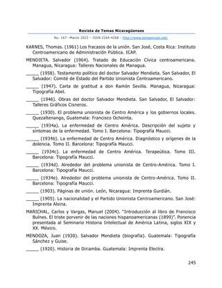 Revista de Temas Nicaragüenses
No. 167 –Marzo 2022 – ISSN 2164-4268 - http://www.temasnicas.net/
245
KARNES, Thomas. (1961) Los fracasos de la unión. San José, Costa Rica: Instituto
Centroamericano de Administración Pública. ICAP.
MENDIETA. Salvador (1964). Tratado de Educación Cívica centroamericana.
Managua, Nicaragua: Talleres Nacionales de Managua.
_____ (1958). Testamento político del doctor Salvador Mendieta. San Salvador, El
Salvador: Comité de Estado del Partido Unionista Centroamericano.
_____ (1947). Carta de gratitud a don Ramón Sevilla. Managua, Nicaragua:
Tipografía Abel.
_____ (1946). Obras del doctor Salvador Mendieta. San Salvador, El Salvador:
Talleres Gráficos Cisneros.
_____ (1930). El problema unionista de Centro América y los gobiernos locales.
Quezaltenango, Guatemala: Francisco Ocheinta.
_____ (1934a). La enfermedad de Centro América. Descripción del sujeto y
síntomas de la enfermedad. Tomo I. Barcelona: Tipografía Maucci.
_____ (1934b). La enfermedad de Centro América. Diagnóstico y orígenes de la
dolencia. Tomo II. Barcelona: Tipografía Maucci.
_____ (1934c). La enfermedad de Centro América. Terapeútica. Tomo III.
Barcelona: Tipografía Maucci.
_____ (1934d). Alrededor del problema unionista de Centro-América. Tomo I.
Barcelona: Tipografía Maucci.
_____ (1934e). Alrededor del problema unionista de Centro-América. Tomo II.
Barcelona: Tipografía Maucci.
_____ (1903). Páginas de unión. León, Nicaragua: Imprenta Gurdián.
_____ (1905). La nacionalidad y el Partido Unionista Centroamericano. San José:
Imprenta Alsina.
MARICHAL, Carlos y Vargas, Manuel (2004). “Introducción al libro de Francisco
Bulnes. El triste porvenir de las naciones hispanoamericanas (1899)”. Ponencia
presentada al Seminario Historia Intelectual de América Latina, siglos XIX y
XX. México.
MENDOZA, Juan (1930). Salvador Mendieta (biografía). Guatemala: Tipografía
Sánchez y Guise.
_____ (1920). Historia de Diriamba. Guatemala: Imprenta Electra.
 