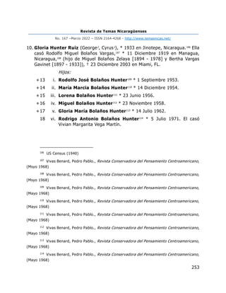 Revista de Temas Nicaragüenses
No. 167 –Marzo 2022 – ISSN 2164-4268 - http://www.temasnicas.net/
253
10. Gloria Hunter Ruiz (George2
, Cyrus1
), * 1933 en Jinotepe, Nicaragua.106
Ella
casó Rodolfo Miguel Bolaños Vargas,107
* 11 Diciembre 1919 en Managua,
Nicaragua,108
(hijo de Miguel Bolaños Zelaya [1894 - 1978] y Bertha Vargas
Gavinet [1897 - 1933]), † 23 Diciembre 2003 en Miami, FL.
Hijos:
+13 i. Rodolfo José Bolaños Hunter109
* 1 Septiembre 1953.
+14 ii. María Marcia Bolaños Hunter110
* 14 Diciembre 1954.
+15 iii. Lorena Bolaños Hunter111
* 23 Junio 1956.
+16 iv. Miguel Bolaños Hunter112
* 23 Noviembre 1958.
+17 v. Gloria María Bolaños Hunter113
* 14 Julio 1962.
18 vi. Rodrigo Antonio Bolaños Hunter114
* 5 Julio 1971. El casó
Vivian Margarita Vega Martín.
106
US Census (1940)
107
Vivas Benard, Pedro Pablo., Revista Conservadora del Pensamiento Centroamericano,
(Msyo 1968)
108
Vivas Benard, Pedro Pablo., Revista Conservadora del Pensamiento Centroamericano,
(Msyo 1968)
109
Vivas Benard, Pedro Pablo., Revista Conservadora del Pensamiento Centroamericano,
(Mayo 1968)
110
Vivas Benard, Pedro Pablo., Revista Conservadora del Pensamiento Centroamericano,
(Mayo 1968)
111
Vivas Benard, Pedro Pablo., Revista Conservadora del Pensamiento Centroamericano,
(Mayo 1968)
112
Vivas Benard, Pedro Pablo., Revista Conservadora del Pensamiento Centroamericano,
(Mayo 1968)
113
Vivas Benard, Pedro Pablo., Revista Conservadora del Pensamiento Centroamericano,
(Mayo 1968)
114
Vivas Benard, Pedro Pablo., Revista Conservadora del Pensamiento Centroamericano,
(Mayo 1968)
 