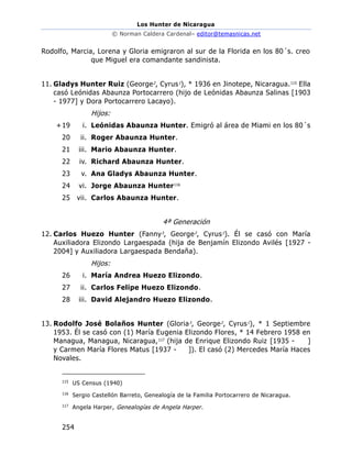 Los Hunter de Nicaragua
© Norman Caldera Cardenal– editor@temasnicas.net
254
Rodolfo, Marcia, Lorena y Gloria emigraron al sur de la Florida en los 80´s. creo
que Miguel era comandante sandinista.
11. Gladys Hunter Ruiz (George2
, Cyrus1
), * 1936 en Jinotepe, Nicaragua.115
Ella
casó Leónidas Abaunza Portocarrero (hijo de Leónidas Abaunza Salinas [1903
- 1977] y Dora Portocarrero Lacayo).
Hijos:
+19 i. Leónidas Abaunza Hunter. Emigró al área de Miami en los 80´s
20 ii. Roger Abaunza Hunter.
21 iii. Mario Abaunza Hunter.
22 iv. Richard Abaunza Hunter.
23 v. Ana Gladys Abaunza Hunter.
24 vi. Jorge Abaunza Hunter116
25 vii. Carlos Abaunza Hunter.
4ª Generación
12. Carlos Huezo Hunter (Fanny3
, George2
, Cyrus1
). Él se casó con María
Auxiliadora Elizondo Largaespada (hija de Benjamín Elizondo Avilés [1927 -
2004] y Auxiliadora Largaespada Bendaña).
Hijos:
26 i. María Andrea Huezo Elizondo.
27 ii. Carlos Felipe Huezo Elizondo.
28 iii. David Alejandro Huezo Elizondo.
13. Rodolfo José Bolaños Hunter (Gloria3
, George2
, Cyrus1
), * 1 Septiembre
1953. Él se casó con (1) María Eugenia Elizondo Flores, * 14 Febrero 1958 en
Managua, Managua, Nicaragua,117
(hija de Enrique Elizondo Ruiz [1935 - ]
y Carmen María Flores Matus [1937 - ]). El casó (2) Mercedes María Haces
Novales.
115
US Census (1940)
116
Sergio Castellón Barreto, Genealogía de la Familia Portocarrero de Nicaragua.
117
Angela Harper, Genealogías de Angela Harper.
 