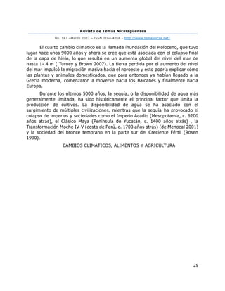 Revista de Temas Nicaragüenses
No. 167 –Marzo 2022 – ISSN 2164-4268 - http://www.temasnicas.net/
25
El cuarto cambio climático es la llamada inundación del Holoceno, que tuvo
lugar hace unos 9000 años y ahora se cree que está asociada con el colapso final
de la capa de hielo, lo que resultó en un aumento global del nivel del mar de
hasta 1- 4 m ( Turney y Brown 2007). La tierra perdida por el aumento del nivel
del mar impulsó la migración masiva hacia el noroeste y esto podría explicar cómo
las plantas y animales domesticados, que para entonces ya habían llegado a la
Grecia moderna, comenzaron a moverse hacia los Balcanes y finalmente hacia
Europa.
Durante los últimos 5000 años, la sequía, o la disponibilidad de agua más
generalmente limitada, ha sido históricamente el principal factor que limita la
producción de cultivos. La disponibilidad de agua se ha asociado con el
surgimiento de múltiples civilizaciones, mientras que la sequía ha provocado el
colapso de imperios y sociedades como el Imperio Acadio (Mesopotamia, c. 6200
años atrás), el Clásico Maya (Península de Yucatán, c. 1400 años atrás) , la
Transformación Moche IV-V (costa de Perú, c. 1700 años atrás) (de Menocal 2001)
y la sociedad del bronce temprano en la parte sur del Creciente Fértil (Rosen
1990).
CAMBIOS CLIMÁTICOS, ALIMENTOS Y AGRICULTURA
 