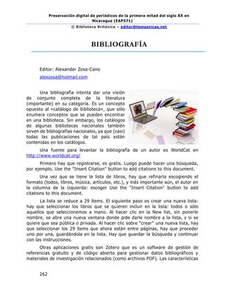Preservación digital de periódicos de la primera mitad del siglo XX en
Nicaragua (EAP571)
© Biblioteca Británica – editor@temasnicas.net
262
BIBLIOGRAFÍA
Editor: Alexander Zosa-Cano
alexzosa@hotmail.com
Una bibliografía intenta dar una visión
de conjunto completa de la literatura
(importante) en su categoría. Es un concepto
opuesto al «catálogo de biblioteca», que sólo
enumera conceptos que se pueden encontrar
en una biblioteca. Sin embargo, los catálogos
de algunas bibliotecas nacionales también
sirven de bibliografías nacionales, ya que (casi)
todas las publicaciones de tal país están
contenidas en los catálogos.
Una fuente para levantar la bibliografía de un autor es WorldCat en
http://www.worldcat.org/
Primero hay que registrarse, es gratis. Luego puede hacer una búsqueda,
por ejemplo, Use the "Insert Citation" button to add citations to this document.
Una vez que se tiene la lista de libros, hay que refinarla escogiendo el
formato (todos, libros, música, artículos, etc.), y más importante aún, el autor en
la columna de la izquierda: escoger Use the "Insert Citation" button to add
citations to this document.
La lista se reduce a 29 ítems. El siguiente paso es crear una nueva lista:
hay que seleccionar los libros que se quieren incluir en la lista: todos o sólo
aquellos que seleccionemos a mano. Al hacer clic en la New list, sin ponerle
nombre, se abre una nueva ventana donde pide darle nombre a la lista, y si se
quiere que sea pública o privada. Al hacer clic sobre “crear” una nueva lista, hay
que seleccionar los 29 ítems que ahora están entre páginas, hay que proceder
uno por una, guardándola en la lista. Hay que guardar la búsqueda y continuar
con las instrucciones.
Otras aplicaciones gratis son Zotero que es un software de gestión de
referencias gratuito y de código abierto para gestionar datos bibliográficos y
materiales de investigación relacionados (como archivos PDF). Las características
 