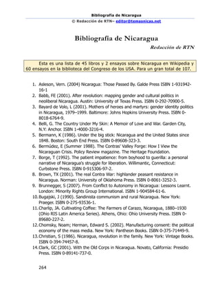 Bibliografía de Nicaragua
© Redacción de RTN– editor@temasnicas.net
264
Bibliografía de Nicaragua
Redacción de RTN
Esta es una lista de 45 libros y 2 ensayos sobre Nicaragua en Wikipedia y
60 ensayos en la biblioteca del Congreso de los USA. Para un gran total de 107.
1. Asleson, Vern. (2004) Nicaragua: Those Passed By. Galde Press ISBN 1-931942-
16-1
2. Babb, FE (2001). After revolution: mapping gender and cultural politics in
neoliberal Nicaragua. Austin: University of Texas Press. ISBN 0-292-70900-5.
3. Bayard de Volo, L (2001). Mothers of heroes and martyrs: gender identity politics
in Nicaragua, 1979–1999. Baltimore: Johns Hopkins University Press. ISBN 0-
8018-6764-9.
4. Belli, G. The Country Under My Skin: A Memoir of Love and War. Garden City,
N.Y: Anchor. ISBN 1-4000-3216-4.
5. Bermann, K (1986). Under the big stick: Nicaragua and the United States since
1848. Boston: South End Press. ISBN 0-89608-323-3.
6. Bermúdez, E (Summer 1988). The Contras' Valley Forge: How I View the
Nicaraguan Crisis. Policy Review magazine. The Heritage Foundation.
7. Borge, T (1992). The patient impatience: from boyhood to guerilla: a personal
narrative of Nicaragua's struggle for liberation. Willimantic, Connecticut:
Curbstone Press. ISBN 0-915306-97-2.
8. Brown, TX (2001). The real Contra War: highlander peasant resistance in
Nicaragua. Norman: University of Oklahoma Press. ISBN 0-8061-3252-3.
9. Brunnegger, S (2007). From Conflict to Autonomy in Nicaragua: Lessons Learnt.
London: Minority Rights Group International. ISBN 1-904584-61-6.
10.Bugajski, J (1990). Sandinista communism and rural Nicaragua. New York:
Praeger. ISBN 0-275-93536-1.
11.Charlip, JA. Cultivating Coffee: The Farmers of Carazo, Nicaragua, 1880–1930
(Ohio RIS Latin America Series). Athens, Ohio: Ohio University Press. ISBN 0-
89680-227-2.
12.Chomsky, Noam; Herman, Edward S. (2002). Manufacturing consent: the political
economy of the mass media. New York: Pantheon Books. ISBN 0-375-71449-9.
13.Christian, S (1986). Nicaragua, revolution in the family. New York: Vintage Books.
ISBN 0-394-74457-8.
14.Clark, GC (2001). With the Old Corps in Nicaragua. Novato, California: Presidio
Press. ISBN 0-89141-737-0.
 