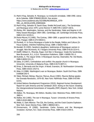 Bibliografía de Nicaragua
© Redacción de RTN– editor@temasnicas.net
266
31.Marti-i-Puig, Salvador, N. Nicaragua. La revolución enredada. 1980-1990. Libros
de la Catarata. ISBN 9788483190104. free access:
https://www.academia.edu/1621806/NICARAGUA_1979-
990._LA_REVOLUCIÓN_ENREDADA
32.Marti-i-Puig, Salvador N; David Close; Shellet McConell (eds.). The Sandinistas
and Nicaragua since 1979. Lynne Rienner P. ISBN 978-1-62637-160-6.
33.Morley, MH. Washington, Somoza, and the Sandinistas: State and Regime in US
Policy toward Nicaragua 1969–1981. Cambridge, UK: Cambridge University Press.
ISBN 0-521-52335-4.
34.Pardo-Maurer, R (1990). The Contras, 1980–1989: a special kind of politics. New
York: Praeger. ISBN 0-275-93818-2.
35.Plunkett, H. In Focus Nicaragua a Guide to the People, Politics and Culture (In
Focus Guides). Interlink Publishing Group. ISBN 1-56656-438-7.
36.Randall, M (1995). Sandino's daughters: testimonies of Nicaraguan women in
struggle. New Brunswick, N.J: Rutgers University Press. ISBN 0-8135-2214-5.
37.Ratliff, William E.; Miranda, Roger. Civil War in Nicaragua: Inside the Sandinistas.
New Brunswick, N.J., U.S.A: Transaction Publishers. ISBN 1-56000-761-3.
38.Rushdie, S. The Jaguar Smile: A Nicaraguan Journey. Clearwater, Fla: Owl Books.
ISBN 0-8050-5311-5.
39.Sabia, D (1997). Contradiction and conflict: the popular church in Nicaragua.
University: University of Alabama Press. ISBN 0-8173-0873-3.
40.Sirias, S. Bernardo and the Virgin: A Novel. Evanston, Ill: Northwestern University
Press. ISBN 0-8101-2427-0.
41.Sklar, H (1988). Washington's war on Nicaragua. Boston: South End Press. ISBN
0-89608-295-4.
42.Taber, Michael; Bishop, Maurice; Marcus, Bruce (1983). Maurice Bishop speaks:
the Grenada Revolution, 1979–83. New York: Pathfinder Press. ISBN 0-87348-
619-6.
43.United Nations Development Programme (2010). Regional Human Development
Report for Latin America and the Caribbean 2010: Acting on the future: breaking
the intergenerational transmission of inequality (PDF) (Report). New York: United
Nations.
44.Walker, TG. Nicaragua, 4th Edition. Boulder, Colo: Westview Press. ISBN 0-8133-
3882-4.
45.Walker, WJ (1985). The war in Nicaragua. Tucson: University of Arizona Press.
ISBN 0-8165-0882-8.
46.Webb, G. Dark Alliance: The CIA, the Contras, and the Crack Cocaine Explosion.
New York: Seven Stories Press. ISBN 1-888363-68-1.
47.Zimmermann, M (2000). Sandinista: Carlos Fonseca and the Nicaraguan
revolution. Durham, N.C: Duke University Press. ISBN 0-8223-2595-0.
 