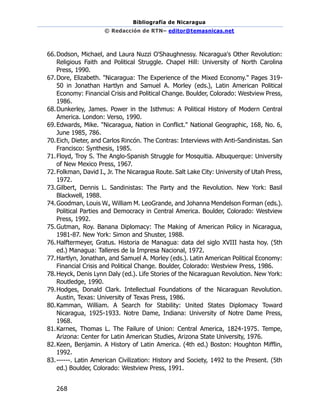 Bibliografía de Nicaragua
© Redacción de RTN– editor@temasnicas.net
268
66.Dodson, Michael, and Laura Nuzzi O'Shaughnessy. Nicaragua's Other Revolution:
Religious Faith and Political Struggle. Chapel Hill: University of North Carolina
Press, 1990.
67.Dore, Elizabeth. "Nicaragua: The Experience of the Mixed Economy." Pages 319-
50 in Jonathan Hartlyn and Samuel A. Morley (eds.), Latin American Political
Economy: Financial Crisis and Political Change. Boulder, Colorado: Westview Press,
1986.
68.Dunkerley, James. Power in the Isthmus: A Political History of Modern Central
America. London: Verso, 1990.
69.Edwards, Mike. "Nicaragua, Nation in Conflict." National Geographic, 168, No. 6,
June 1985, 786.
70.Eich, Dieter, and Carlos Rincón. The Contras: Interviews with Anti-Sandinistas. San
Francisco: Synthesis, 1985.
71.Floyd, Troy S. The Anglo-Spanish Struggle for Mosquitia. Albuquerque: University
of New Mexico Press, 1967.
72.Folkman, David I., Jr. The Nicaragua Route. Salt Lake City: University of Utah Press,
1972.
73.Gilbert, Dennis L. Sandinistas: The Party and the Revolution. New York: Basil
Blackwell, 1988.
74.Goodman, Louis W., William M. LeoGrande, and Johanna Mendelson Forman (eds.).
Political Parties and Democracy in Central America. Boulder, Colorado: Westview
Press, 1992.
75.Gutman, Roy. Banana Diplomacy: The Making of American Policy in Nicaragua,
1981-87. New York: Simon and Shuster, 1988.
76.Halftermeyer, Gratus. Historia de Managua: data del siglo XVIII hasta hoy. (5th
ed.) Managua: Talleres de la Impresa Nacional, 1972.
77.Hartlyn, Jonathan, and Samuel A. Morley (eds.). Latin American Political Economy:
Financial Crisis and Political Change. Boulder, Colorado: Westview Press, 1986.
78.Heyck, Denis Lynn Daly (ed.). Life Stories of the Nicaraguan Revolution. New York:
Routledge, 1990.
79.Hodges, Donald Clark. Intellectual Foundations of the Nicaraguan Revolution.
Austin, Texas: University of Texas Press, 1986.
80.Kamman, William. A Search for Stability: United States Diplomacy Toward
Nicaragua, 1925-1933. Notre Dame, Indiana: University of Notre Dame Press,
1968.
81.Karnes, Thomas L. The Failure of Union: Central America, 1824-1975. Tempe,
Arizona: Center for Latin American Studies, Arizona State University, 1976.
82.Keen, Benjamin. A History of Latin America. (4th ed.) Boston: Houghton Mifflin,
1992.
83.------. Latin American Civilization: History and Society, 1492 to the Present. (5th
ed.) Boulder, Colorado: Westview Press, 1991.
 