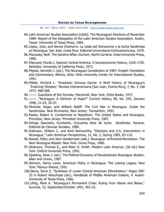 Revista de Temas Nicaragüenses
No. 167 –Marzo 2022 – ISSN 2164-4268 - http://www.temasnicas.net/
269
84.Latin American Studies Association (LASA). The Nicaraguan Elections of November
1984: Report of the Delegation of the Latin American Studies Association. Austin,
Texas: University of Texas Press, 1984.
85.López, Julio, and Serres Chamorro. La caída del Somocismo y la lucha Sandinista
en Nicaragua. San José, Costa Rica: Editorial Universitaria Centroamericana, 1979.
86.Macaulay, Neill. The Sandino Affair. Durham, North Carolina: Duke University Press,
1985.
87.MacLeod, Murdo J. Spanish Central America: A Socioeconomic History, 1520-1720.
Berkeley: University of California Press, 1973.
88.Mijeski, Kenneth J. (ed.). The Nicaraguan Constitution of 1987: English Translation
and Commentary. Athens, Ohio: Ohio University Center for International Studies,
1991.
89.Millett, Richard L. "Anastasio Somoza García: A Brief History of Nicaragua's
`Enduring' Dictator," Revista Interamericana [San Juan, Puerto Rico], 7, No. 3, Fall
1977, 486-508.
90.------. Guardians of the Dynasty. Maryknoll, New York: Orbis Books, 1977.
91.------. "Nicaragua: A Glimmer of Hope?" Current History, 89, No. 543, January
1990, 21-24, 35-37.
92.Miranda, Roger, and William Ratliff. The Civil War in Nicaragua: Inside the
Sandinistas. New Brunswick, New Jersey: Transaction, 1992.
93.Pastor, Robert A. Condemned to Repetition: The United States and Nicaragua.
Princeton, New Jersey: Princeton University Press, 1987.
94.Ortega Saavedra, Humberto. Cincuenta años de lucha Sandinista. Havana:
Editorial de Ciencias Sociales, 1980.
95.Robinson, William I., and Kent Norsworthy. "Elections and U.S. Intervention in
Nicaragua," Latin American Perspectives, 12, No. 2, Spring 1985, 83-110.
96.Rosset, Peter, and John Vandermeer (eds.). Nicaragua: Unfinished Revolution. The
New Nicaragua Reader. New York: Grove Press, 1986.
97.Skidmore, Thomas E., and Peter H. Smith. Modern Latin America. (3d ed.) New
York: Oxford University Press, 1992.
98.Spalding, Rose J. (ed.). The Political Economy of Revolutionary Nicaragua. Boston:
Allen and Unwin, 1987.
99.Stimson, Henry Lewis. American Policy in Nicaragua: The Lasting Legacy. New
York: Markus Wiener, 1991.
100.Stone, Doris Z. "Synthesis of Lower Central American Ethnohistory." Pages 209-
33 in Robert Wauchope (ed.), Handbook of Middle American Indians, 4. Austin:
University of Texas Press, 1966.
101.Uhlig, Mark A. "Nicaragua's Permanent Crisis: Ruling from Above and Below,"
Survival, 33, September/October 1991, 401-23.
 