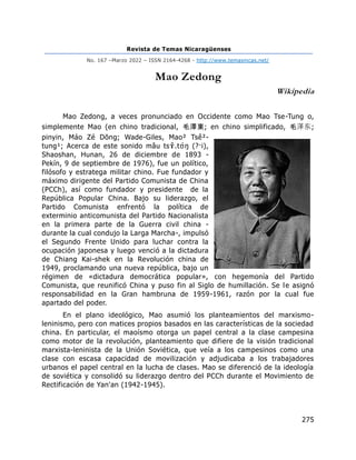 Revista de Temas Nicaragüenses
No. 167 –Marzo 2022 – ISSN 2164-4268 - http://www.temasnicas.net/
275
Mao Zedong
Wikipedia
Mao Zedong, a veces pronunciado en Occidente como Mao Tse-Tung o,
simplemente Mao (en chino tradicional, 毛澤東; en chino simplificado, 毛泽东;
pinyin, Máo Zé Dōng; Wade-Giles, Mao² Tsê²-
tung¹; Acerca de este sonido mǎu tsɤ
̌ .tʊ́ŋ (?·i),
Shaoshan, Hunan, 26 de diciembre de 1893 -
Pekín, 9 de septiembre de 1976), fue un político,
filósofo y estratega militar chino. Fue fundador y
máximo dirigente del Partido Comunista de China
(PCCh), así como fundador y presidente de la
República Popular China. Bajo su liderazgo, el
Partido Comunista enfrentó la política de
exterminio anticomunista del Partido Nacionalista
en la primera parte de la Guerra civil china -
durante la cual condujo la Larga Marcha-, impulsó
el Segundo Frente Unido para luchar contra la
ocupación japonesa y luego venció a la dictadura
de Chiang Kai-shek en la Revolución china de
1949, proclamando una nueva república, bajo un
régimen de «dictadura democrática popular», con hegemonía del Partido
Comunista, que reunificó China y puso fin al Siglo de humillación. Se le asignó
responsabilidad en la Gran hambruna de 1959-1961, razón por la cual fue
apartado del poder.
En el plano ideológico, Mao asumió los planteamientos del marxismo-
leninismo, pero con matices propios basados en las características de la sociedad
china. En particular, el maoísmo otorga un papel central a la clase campesina
como motor de la revolución, planteamiento que difiere de la visión tradicional
marxista-leninista de la Unión Soviética, que veía a los campesinos como una
clase con escasa capacidad de movilización y adjudicaba a los trabajadores
urbanos el papel central en la lucha de clases. Mao se diferenció de la ideología
de soviética y consolidó su liderazgo dentro del PCCh durante el Movimiento de
Rectificación de Yan'an (1942-1945).
 