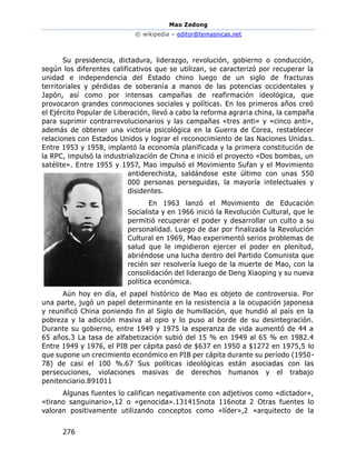 Mao Zedong
© wikipedia – editor@temasnicas.net
276
Su presidencia, dictadura, liderazgo, revolución, gobierno o conducción,
según los diferentes calificativos que se utilizan, se caracterizó por recuperar la
unidad e independencia del Estado chino luego de un siglo de fracturas
territoriales y pérdidas de soberanía a manos de las potencias occidentales y
Japón, así como por intensas campañas de reafirmación ideológica, que
provocaron grandes conmociones sociales y políticas. En los primeros años creó
el Ejército Popular de Liberación, llevó a cabo la reforma agraria china, la campaña
para suprimir contrarrevolucionarios y las campañas «tres anti» y «cinco anti»,
además de obtener una victoria psicológica en la Guerra de Corea, restablecer
relaciones con Estados Unidos y lograr el reconocimiento de las Naciones Unidas.
Entre 1953 y 1958, implantó la economía planificada y la primera constitución de
la RPC, impulsó la industrialización de China e inició el proyecto «Dos bombas, un
satélite». Entre 1955 y 1957, Mao impulsó el Movimiento Sufan y el Movimiento
antiderechista, saldándose este último con unas 550
000 personas perseguidas, la mayoría intelectuales y
disidentes.
En 1963 lanzó el Movimiento de Educación
Socialista y en 1966 inició la Revolución Cultural, que le
permitió recuperar el poder y desarrollar un culto a su
personalidad. Luego de dar por finalizada la Revolución
Cultural en 1969, Mao experimentó serios problemas de
salud que le impidieron ejercer el poder en plenitud,
abriéndose una lucha dentro del Partido Comunista que
recién ser resolvería luego de la muerte de Mao, con la
consolidación del liderazgo de Deng Xiaoping y su nueva
política económica.
Aún hoy en día, el papel histórico de Mao es objeto de controversia. Por
una parte, jugó un papel determinante en la resistencia a la ocupación japonesa
y reunificó China poniendo fin al Siglo de humillación, que hundió al país en la
pobreza y la adicción masiva al opio y lo puso al borde de su desintegración.
Durante su gobierno, entre 1949 y 1975 la esperanza de vida aumentó de 44 a
65 años.3 La tasa de alfabetización subió del 15 % en 1949 al 65 % en 1982.4
Entre 1949 y 1976, el PIB per cápita pasó de $637 en 1950 a $1272 en 1975,5 lo
que supone un crecimiento económico en PIB per cápita durante su período (1950-
78) de casi el 100 %.67 Sus políticas ideológicas están asociadas con las
persecuciones, violaciones masivas de derechos humanos y el trabajo
penitenciario.891011
Algunas fuentes lo califican negativamente con adjetivos como «dictador»,
«tirano sanguinario»,12 o «genocida».131415nota 116nota 2 Otras fuentes lo
valoran positivamente utilizando conceptos como «líder»,2 «arquitecto de la
 