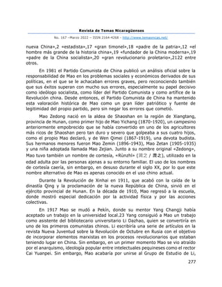 Revista de Temas Nicaragüenses
No. 167 –Marzo 2022 – ISSN 2164-4268 - http://www.temasnicas.net/
277
nueva China»,2 «estadista»,17 «gran timonel»,18 «padre de la patria»,12 «el
hombre más grande de la historia china»,19 «fundador de la China moderna»,19
«padre de la China socialista»,20 «gran revolucionario proletario»,2122 entre
otros.
En 1981 el Partido Comunista de China publicó un análisis oficial sobre la
responsabilidad de Mao en los problemas sociales y económicos derivados de sus
políticas, en el que se le achacaban errores graves, pero reconociendo también
que sus éxitos superan con mucho sus errores, especialmente su papel decisivo
como ideólogo socialista, como líder del Partido Comunista y como artífice de la
Revolución china. Desde entonces, el Partido Comunista de China ha mantenido
esta valoración histórica de Mao como un gran líder patriótico y fuente de
legitimidad del propio partido, pero sin negar los errores que cometió.
Mao Zedong nació en la aldea de Shaoshan en la región de Xiangtang,
provincia de Hunan, como primer hijo de Mao Yichang (1870-1920), un campesino
anteriormente empobrecido que se había convertido en uno de los agricultores
más ricos de Shaoshan pero tan duro y severo que golpeaba a sus cuatro hijos,
como el propio Mao declaró, y de Wen Qimei (1867-1919), una devota budista.
Sus hermanos menores fueron Mao Zemin (1896-1943), Mao Zetan (1905-1935)
y una niña adoptada llamada Mao Zejian. Junto a su nombre original «Zedong»,
Mao tuvo también un nombre de cortesía, «Rùnzhī» (润之 / 潤之), utilizado en la
edad adulta por las personas ajenas a su entorno familiar. El uso de los nombres
de cortesía caería, sin embargo, en desuso durante el siglo XX, por lo que este
nombre alternativo de Mao es apenas conocido en el uso chino actual.
Durante la Revolución de Xinhai en 1911, que acabó con la caída de la
dinastía Qing y la proclamación de la nueva República de China, sirvió en el
ejército provincial de Hunan. En la década de 1910, Mao regresó a la escuela,
donde mostró especial dedicación por la actividad física y por las acciones
colectivas.
En 1917 Mao se mudó a Pekín, donde su mentor Yang Changji había
aceptado un trabajo en la universidad local.23 Yang consiguió a Mao un trabajo
como asistente del bibliotecario universitario Li Dazhao, quien se convertiría en
uno de los primeros comunistas chinos. Li escribiría una serie de artículos en la
revista Nueva Juventud sobre la Revolución de Octubre en Rusia con el objetivo
de incorporar elementos marxistas en los procesos revolucionarios que estaban
teniendo lugar en China. Sin embargo, en un primer momento Mao se vio atraído
por el anarquismo, ideología popular entre intelectuales pequineses como el rector
Cai Yuanpei. Sin embargo, Mao acabaría por unirse al Grupo de Estudio de Li,
 