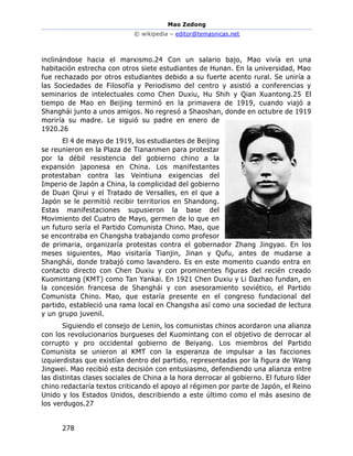 Mao Zedong
© wikipedia – editor@temasnicas.net
278
inclinándose hacia el marxismo.24 Con un salario bajo, Mao vivía en una
habitación estrecha con otros siete estudiantes de Hunan. En la universidad, Mao
fue rechazado por otros estudiantes debido a su fuerte acento rural. Se uniría a
las Sociedades de Filosofía y Periodismo del centro y asistió a conferencias y
seminarios de intelectuales como Chen Duxiu, Hu Shih y Qian Xuantong.25 El
tiempo de Mao en Beijing terminó en la primavera de 1919, cuando viajó a
Shanghái junto a unos amigos. No regresó a Shaoshan, donde en octubre de 1919
moriría su madre. Le siguió su padre en enero de
1920.26
El 4 de mayo de 1919, los estudiantes de Beijing
se reunieron en la Plaza de Tiananmen para protestar
por la débil resistencia del gobierno chino a la
expansión japonesa en China. Los manifestantes
protestaban contra las Veintiuna exigencias del
Imperio de Japón a China, la complicidad del gobierno
de Duan Qirui y el Tratado de Versalles, en el que a
Japón se le permitió recibir territorios en Shandong.
Estas manifestaciones supusieron la base del
Movimiento del Cuatro de Mayo, germen de lo que en
un futuro sería el Partido Comunista Chino. Mao, que
se encontraba en Changsha trabajando como profesor
de primaria, organizaría protestas contra el gobernador Zhang Jingyao. En los
meses siguientes, Mao visitaría Tianjin, Jinan y Qufu, antes de mudarse a
Shanghái, donde trabajó como lavandero. Es en este momento cuando entra en
contacto directo con Chen Duxiu y con prominentes figuras del recién creado
Kuomintang (KMT) como Tan Yankai. En 1921 Chen Duxiu y Li Dazhao fundan, en
la concesión francesa de Shanghái y con asesoramiento soviético, el Partido
Comunista Chino. Mao, que estaría presente en el congreso fundacional del
partido, estableció una rama local en Changsha así como una sociedad de lectura
y un grupo juvenil.
Siguiendo el consejo de Lenin, los comunistas chinos acordaron una alianza
con los revolucionarios burgueses del Kuomintang con el objetivo de derrocar al
corrupto y pro occidental gobierno de Beiyang. Los miembros del Partido
Comunista se unieron al KMT con la esperanza de impulsar a las facciones
izquierdistas que existían dentro del partido, representadas por la figura de Wang
Jingwei. Mao recibió esta decisión con entusiasmo, defendiendo una alianza entre
las distintas clases sociales de China a la hora derrocar al gobierno. El futuro líder
chino redactaría textos criticando el apoyo al régimen por parte de Japón, el Reino
Unido y los Estados Unidos, describiendo a este último como el más asesino de
los verdugos.27
 