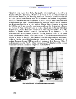 Mao Zedong
© wikipedia – editor@temasnicas.net
282
Más difícil sería cruzar el río Dadu, algo que los milicianos lograron hacer tras la
Batalla del Puente de Luding. Marchando a través de las cadenas montañosas
alrededor de Ma'anshan, en Moukung, Szechuan occidental, se encontraron con
el Cuarto Ejército del Frente del PCCh de cincuenta mil efectivos de Zhang Guotao,
y juntos procedieron a Maoerhkai y luego a Gansu. Zhang y Mao no estuvieron de
acuerdo sobre qué hacer; este último deseaba continuar hacia Shaanxi, mientras
que Zhang quería retirarse al este, hacia el Tíbet o Sikkim, lejos de la amenaza
del KMT. Se acordó que tomarían caminos separados, y Zhu De se uniría a Zhang.
Las fuerzas de Mao avanzaron hacia el norte, a través de cientos de kilómetros
de pastizales, un área de lodazal donde fueron atacados por miembros de la tribu
manchú y donde muchos soldados sucumbieron a la hambruna y las
enfermedades.4142 Finalmente, al llegar a Shaanxi, lucharon contra el KMT y una
milicia de caballería islámica antes de cruzar las montañas Min y el monte Liupan
y llegar al Sóviet de Shenshi; sólo habían sobrevivido entre siete mil y ocho mil.
La Larga Marcha consolidó el estatus de Mao como la figura dominante en el
partido. En noviembre de 1935 fue nombrado presidente de la Comisión Militar. A
partir de ese momento, Mao fue el líder indiscutible del Partido Comunista, aunque
no se convertiría en presidente del partido hasta 1943.43
 