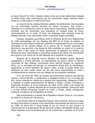 Mao Zedong
© wikipedia – editor@temasnicas.net
284
en toda China.49 En 1944, Estados Unidos envió una misión diplomática llamada
la misión Dixie, para entrevistarse con los comunistas. Según comenta Edwin
Moise en su libro sobre la historia de China:
La mayoría de los estadounidenses estaban favorablemente impresionados
con los comunistas, quienes parecían ser menos corruptos, más unidos y
vigorosos en su resistencia contra el Japón que el Kuomintang. También pudieron
constatar que los comunistas eran populares en amplias áreas de China,
particularmente en el norte. Al final, sin embargo, este contacto entre los
estadounidenses y los comunistas chinos no produjo ningún resultado.
Exitosas campañas guerrilleras como la Ofensiva de los Cien Regimientos
de 1940 contrastaban con los fracasos del KMT en el frente de batalla. La
ineficacia de estos últimos acabó por aumentar la popularidad de los comunistas,
reforzados en las últimas etapas de la guerra por la invasión japonesa de
Manchuria, que permitió a las tropas de Mao consolidar su poder en el norte de
China, pese a que estos en teoría pertenecían al gobierno de Chiang. Las
diferencias entre nacionalistas y comunistas acabaron por llevar a la reactivación
de la guerra civil menos de un año después de la rendición de Japón.
Después de la Segunda Guerra Mundial, los Estados Unidos siguieron
respaldando a Chiang Kai-shek, ya abiertamente en guerra contra el ejército
comunista de Mao Zedong, renombrado como Ejército Popular de Liberación
(EPL), en su estrategia de derrotar al comunismo donde este se manifestara.
Igualmente, la Unión Soviética dio apoyo a Mao, si bien la ayuda militar que
recibieron de esta nación nunca fue tan alta como originalmente se creía y
constantemente se mantuvo muy por debajo de las promesas soviéticas.
El 21 de enero de 1949, las fuerzas del Kuomintang sufrieron una derrota
masiva a manos del EPL, y comenzaron a replegarse hacia el sur. A lo largo del
año, fueron cayendo en cadena las ciudades más importantes, obligando al KMT
a trasladar la capital sucesivamente de Nankín a Wuhan, Cantón, Chongqing y
finalmente Chengdu. El 10 de diciembre de 1949, el EPL rodeó a las tropas del
KMT en Chengdu, el último baluarte de las fuerzas nacionalistas. Chiang Kai-shek
y su hijo Chiang Ching-kuo huyeron en avión a Taiwán, donde conseguirían
mantener el régimen de la República de China.
Mao proclamando la creación de la República Popular China el 1 de octubre
de 1949 en la Puerta de Tian'anmen.
Los primeros años de la República Popular fueron difíciles: Si bien las tropas
de Deng Hua lograron expulsar a los remanentes nacionalistas de Hainan en mayo
de 1950, en junio Kim Il Sung invade el sur de Corea, lo que provoca la
intervención de la Organización de las Naciones Unidas y de Estados Unidos, que
logran expulsar a los norcoreanos del sur de la península y penetrar en el norte.
 