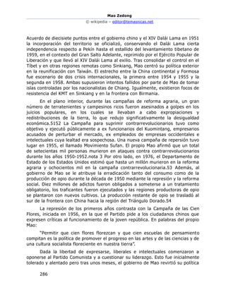 Mao Zedong
© wikipedia – editor@temasnicas.net
286
Acuerdo de diecisiete puntos entre el gobierno chino y el XIV Dalái Lama en 1951
la incorporación del territorio se oficializó, conservando el Dalái Lama cierta
independencia respecto a Pekín hasta el estallido del levantamiento tibetano de
1959, en el contexto del Gran Salto Adelante, reprimido por el Ejército Popular de
Liberación y que llevó al XIV Dalái Lama al exilio. Tras consolidar el control en el
Tíbet y en otras regiones remotas como Sinkiang, Mao centró su política exterior
en la reunificación con Taiwán. El estrecho entre la China continental y Formosa
fue escenario de dos crisis internacionales, la primera entre 1954 y 1955 y la
segunda en 1958. Ambas supusieron intentos fallidos por parte de Mao de tomar
islas controladas por los nacionalistas de Chiang. Igualmente, existieron focos de
resistencia del KMT en Sinkiang y en la frontera con Birmania.
En el plano interior, durante las campañas de reforma agraria, un gran
número de terratenientes y campesinos ricos fueron asesinados a golpes en los
juicios populares, en los cuales se llevaban a cabo expropiaciones y
redistribuciones de la tierra, lo que redujo significativamente la desigualdad
económica.5152 La Campaña para suprimir contrarrevolucionarios tuvo como
objetivo y ejecutó públicamente a ex funcionarios del Kuomintang, empresarios
acusados de perturbar el mercado, ex empleados de empresas occidentales e
intelectuales cuya lealtad era sospechosa. Una nueva campaña de repersión tuvo
lugar en 1955, el llamado Movimiento Sufan. El propio Mao afirmó que un total
de setecientas mil personas murieron en ataques contra contrarrevolucionarios
durante los años 1950-1952.nota 3 Por otro lado, en 1976, el Departamento de
Estado de los Estados Unidos estimó que hasta un millón murieron en la reforma
agraria y ochocientos mil en la campaña contrarrevolucionaria.53 Además, al
gobierno de Mao se le atribuye la erradicación tanto del consumo como de la
producción de opio durante la década de 1950 mediante la represión y la reforma
social. Diez millones de adictos fueron obligados a someterse a un tratamiento
obligatorio, los traficantes fueron ejecutados y las regiones productoras de opio
se plantaron con nuevos cultivos. La producción restante de opio se trasladó al
sur de la frontera con China hacia la región del Triángulo Dorado.54
La represión de los primeros años contrasta con la Campaña de las Cien
Flores, iniciada en 1956, en la que el Partido pide a los ciudadanos chinos que
expresen críticas al funcionamiento de la joven república. En palabras del propio
Mao:
“Permitir que cien flores florezcan y que cien escuelas de pensamiento
compitan es la política de promover el progreso en las artes y de las ciencias y de
una cultura socialista floreciente en nuestra tierra”.
Dada la libertad de expresarse, liberales e intelectuales comenzaron a
oponerse al Partido Comunista y a cuestionar su liderazgo. Esto fue inicialmente
tolerado y alentado pero tras unos meses, el gobierno de Mao revirtió su política
 