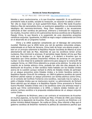 Revista de Temas Nicaragüenses
No. 167 –Marzo 2022 – ISSN 2164-4268 - http://www.temasnicas.net/
289
blandos y poco revolucionarios, a lo que Kruschev respondió: Si no pudiéramos
prometerle nada al pueblo, excepto la revolución, se rascarían la cabeza y dirían:
'No' ¿No es mejor tener un buen gulash?(Chi-Kwan, 2013) Más tarde Kruschev
tildaría a Mao de nacionalista chino, un aventurero geopolítico y un desviacionista
ideológico del marxismo-leninismo. Peng Zhen respondió a las acusaciones
calificando al líder soviético de patriarcal, arbitrario y tiránico63 En respuesta a
los insultos, Kruschev retiró a mil cuatrocientos técnicos soviéticos de la República
Popular China, lo que llevaría a la suspensión de unos doscientos proyectos
científicos conjuntos. Igualmente, la URSS se negó a seguir colaborando con China
en el desarrollo de un programa nuclear.
China y la URSS acabarían compitiendo por el liderazgo del comunismo
mundial: Mientras que la URSS tenía una red de partidos comunistas amigos,
materializada en el Pacto de Varsovia, China trató de forjar una alianza propia, si
bien en un principio solamente la República Popular Socialista de Albania se puso
abiertamente del lado de Mao. Advertido de que los soviéticos tenían armas
nucleares, Mao minimizó la amenaza. El periodista Jasper Becker afirma que Mao
creía que la bomba era un 'tigre de papel', y le declaró a Kruschev que no
importaría que China perdiera trescientos millones de personas en una guerra
nuclear: la otra mitad de la población sobreviviría para asegurar la victoria.64 De
cualquier forma, en 1964 China obtendría su propia arma atómica. Ya antes de la
creación de la bomba atómica china, probada tan sólo dos días después de la
destitución de Kruschev, el líder soviético había hablado con los Estados Unidos
acerca de la cuestión aunque rechazó la oferta de Estados Unidos de participar
en un ataque preventivo entre Estados Unidos y la Unión Soviética contra la
República Popular China.65 Sin embargo, en 1969 el gobierno soviético de Leonid
Brezhnev planeó realizar un ataque preventivo con bomba atómica contra China,
en el contexto del Conflicto fronterizo sino-soviético, reavivado tras la ruptura, y
pidió a Estados Unidos que se mantuviera neutral. La administración de Richard
Nixon advirtió que tal ataque a la República Popular China provocaría la Tercera
Guerra Mundial. Estados Unidos veía a los soviéticos como una amenaza mayor y
quería que China contrarrestara a la URSS, y todavía estaba molesto por el
anterior rechazo soviético a la propuesta estadounidense de un ataque conjunto
contra China.
El gobierno de Brézhnev, pese a ser contrario al revisionismo de Kruschev
en muchos aspectos, no fue bien recibido por Mao. A finales de 1964, poco tiempo
después de la deposición de Kruschev, Zhou Enlai, se reuniría con Brézhnev y el
primer ministro Alekséi Kosyguin. De vuelta en China, Zhou informó a Mao que el
gobierno soviético de Brézhnev mantenía la política de coexistencia pacífica que
 