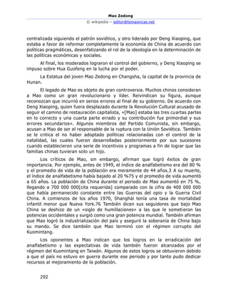 Mao Zedong
© wikipedia – editor@temasnicas.net
292
centralizada siguiendo el patrón soviético, y otro liderado por Deng Xiaoping, que
estaba a favor de reformar completamente la economía de China de acuerdo con
políticas pragmáticas, desenfatizando el rol de la ideología en la determinación de
las políticas económicas y sociales.
Al final, los moderados lograron el control del gobierno, y Deng Xiaoping se
impuso sobre Hua Guofeng en la lucha por el poder.
La Estatua del joven Mao Zedong en Changsha, la capital de la provincia de
Hunan.
El legado de Mao es objeto de gran controversia. Muchos chinos consideran
a Mao como un gran revolucionario y líder. Reivindican su figura, aunque
reconozcan que incurrió en serios errores al final de su gobierno. De acuerdo con
Deng Xiaoping, quien fuera desplazado durante la Revolución Cultural acusado de
seguir el camino de restauración capitalista, «[Mao] estaba las tres cuartas partes
en lo correcto y una cuarta parte errado y su contribución fue primordial y sus
errores secundarios». Algunos miembros del Partido Comunista, sin embargo,
acusan a Mao de ser el responsable de la ruptura con la Unión Soviética. También
se le critica el no haber adoptado políticas relacionadas con el control de la
natalidad, las cuales fueron desarrolladas posteriormente por sus sucesores
cuando establecieron una serie de incentivos y programas a fin de lograr que las
familias chinas tuvieran solo un hijo.
Los críticos de Mao, sin embargo, afirman que logró éxitos de gran
importancia. Por ejemplo, antes de 1949, el índice de analfabetismo era del 80 %
y el promedio de vida de la población era meramente de 44 años.3 A su muerte,
el índice de analfabetismo había bajado al 20 %75 y el promedio de vida aumentó
a 65 años. La población de China durante el periodo de Mao aumentó en 75 %,
llegando a 700 000 000[cita requerida] comparado con la cifra de 400 000 000
que había permanecido constante entre las Guerras del opio y la Guerra Civil
China. A comienzos de los años 1970, Shanghái tenía una tasa de mortalidad
infantil menor que Nueva York.76 También dicen sus seguidores que bajo Mao
China se deshizo de un «siglo de humillaciones» a las que le sometieron las
potencias occidentales y surgió como una gran potencia mundial. También afirman
que Mao logró la industrialización del país y aseguró la soberanía de China bajo
su mando. Se dice también que Mao terminó con el régimen corrupto del
Kuomintang.
Los oponentes a Mao indican que los logros en la erradicación del
analfabetismo y las expectativas de vida también fueron alcanzados por el
régimen del Kuomintang en Taiwán. Algunos de estos logros se obtuvieron debido
a que el país no estuvo en guerra durante ese periodo y por tanto pudo dedicar
recursos al mejoramiento de la población.
 