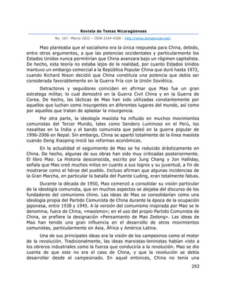 Revista de Temas Nicaragüenses
No. 167 –Marzo 2022 – ISSN 2164-4268 - http://www.temasnicas.net/
293
Mao planteaba que el socialismo era la única respuesta para China, debido,
entre otros argumentos, a que las potencias occidentales y particularmente los
Estados Unidos nunca permitirían que China avanzara bajo un régimen capitalista.
De hecho, esta teoría no estaba lejos de la realidad, por cuanto Estados Unidos
mantuvo un embargo comercial a la República Popular China que duró hasta 1972,
cuando Richard Nixon decidió que China constituía una potencia que debía ser
considerada favorablemente en la Guerra Fría con la Unión Soviética.
Detractores y seguidores coinciden en afirmar que Mao fue un gran
estratega militar, lo cual demostró en la Guerra Civil China y en la Guerra de
Corea. De hecho, las tácticas de Mao han sido utilizadas constantemente por
aquellos que luchan como insurgentes en diferentes lugares del mundo, así como
por aquellos que tratan de aplastar la insurgencia.
Por otra parte, la ideología maoísta ha influido en muchos movimientos
comunistas del Tercer Mundo, tales como Sendero Luminoso en el Perú, los
naxalitas en la India y el bando comunista que peleó en la guerra popular de
1996-2006 en Nepal. Sin embargo, China se apartó totalmente de la línea maoísta
cuando Deng Xiaoping inició las reformas económicas.
En la actualidad el seguimiento de Mao se ha reducido drásticamente en
China. De hecho, algunas de sus obras han sido muy criticadas posteriormente.
El libro Mao: La Historia desconocida, escrito por Jung Chang y Jon Halliday,
señala que Mao creó muchos mitos en cuanto a sus logros y su juventud, a fin de
mostrarse como el héroe del pueblo. Incluso afirman que algunas incidencias de
la Gran Marcha, en particular la batalla del Puente Luding, eran totalmente falsas.
Durante la década de 1950, Mao comenzó a consolidar su visión particular
de la ideología comunista, que en muchos aspectos se alejaba del discurso de los
fundadores del comunismo chino. Las ideas de Mao se consolidarían como una
ideología propia del Partido Comunista de China durante la época de la ocupación
japonesa, entre 1938 y 1945. A la versión del comunismo inspirada por Mao se le
denomina, fuera de China, «maoísmo»; en el uso del propio Partido Comunista de
China, se prefiere la designación «Pensamiento de Mao Zedong». Las ideas de
Mao han tenido una gran influencia en el desarrollo de otros movimientos
comunistas, particularmente en Asia, África y América Latina.
Una de sus principales ideas era la visión de los campesinos como el motor
de la revolución. Tradicionalmente, las ideas marxistas-leninistas habían visto a
los obreros industriales como la fuerza que conduciría a la revolución. Mao se dio
cuenta de que este no era el caso de China, y que la revolución se debía
desarrollar desde el campesinado. En aquel entonces, China no tenía una
 