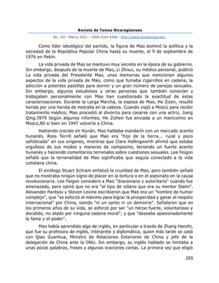 Revista de Temas Nicaragüenses
No. 167 –Marzo 2022 – ISSN 2164-4268 - http://www.temasnicas.net/
295
Como líder ideológico del partido, la figura de Mao dominó la política y la
sociedad de la República Popular China hasta su muerte, el 9 de septiembre de
1976 en Pekín.
La vida privada de Mao se mantuvo muy secreta en la época de su gobierno.
Sin embargo, después de la muerte de Mao, Li Zhisui, su médico personal, publicó
La vida privada del Presidente Mao, unas memorias que mencionan algunos
aspectos de la vida privada de Mao, como que fumaba cigarrillos en cadena, la
adicción a potentes pastillas para dormir y un gran número de parejas sexuales.
Sin embargo, algunos estudiosos y otras personas que también conocían y
trabajaban personalmente con Mao han cuestionado la exactitud de estas
caracterizaciones. Durante la Larga Marcha, la esposa de Mao, He Zizen, resultó
herida por una herida de metralla en la cabeza. Cuando viajó a Moscú para recibir
tratamiento médico; Mao procedió al divorcio para casarse con una actriz, Jiang
Qing.7879 Según algunos informes, He Zizhen fue enviada a un manicomio en
Moscú,80 si bien en 1947 volvería a China.
Habiendo crecido en Hunán, Mao hablaba mandarín con un marcado acento
hunanés. Ross Terrill señaló que Mao era "hijo de la tierra... rural y poco
sofisticado" en sus orígenes, mientras que Clare Hollingworth afirmó que estaba
orgulloso de sus modos y maneras de campesino, teniendo un fuerte acento
hunanés y haciendo comentarios terrenales sobre cuestiones sexuales. Lee Feigon
señaló que la terrenalidad de Mao significaba que seguía conectado a la vida
cotidiana china.
El sinólogo Stuart Schram enfatizó la crueldad de Mao, pero también señaló
que no mostraba ningún signo de placer en la tortura o en el asesinato en la causa
revolucionaria. Lee Feigon consideró a Mao "draconiano y autoritario" cuando fue
amenazado, pero opinó que no era "el tipo de villano que era su mentor Stalin".
Alexander Pantsov y Steven Levine escribieron que Mao era un "hombre de humor
complejo", que "se esforzó al máximo para lograr la prosperidad y ganar el respeto
internacional" por China, siendo "ni un santo ni un demonio". Señalaron que en
los primeros años de su vida, se esforzó por ser "un héroe fuerte, voluntarioso y
decidido, no atado por ninguna cadena moral", y que "deseaba apasionadamente
la fama y el poder".
Mao había aprendido algo de inglés, en particular a través de Zhang Hanzhi,
que fue su profesora de inglés, intérprete y diplomática, quien más tarde se casó
con Qiao Guanhua, Ministro de Relaciones Exteriores de China y jefe de la
delegación de China ante la ONU. Sin embargo, su inglés hablado se limitaba a
unas pocas palabras, frases y algunas oraciones cortas. La primera vez que eligió
 