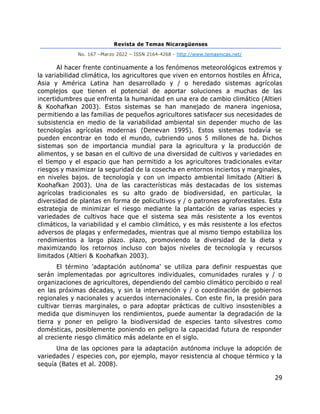 Revista de Temas Nicaragüenses
No. 167 –Marzo 2022 – ISSN 2164-4268 - http://www.temasnicas.net/
29
Al hacer frente continuamente a los fenómenos meteorológicos extremos y
la variabilidad climática, los agricultores que viven en entornos hostiles en África,
Asia y América Latina han desarrollado y / o heredado sistemas agrícolas
complejos que tienen el potencial de aportar soluciones a muchas de las
incertidumbres que enfrenta la humanidad en una era de cambio climático (Altieri
& Koohafkan 2003). Estos sistemas se han manejado de manera ingeniosa,
permitiendo a las familias de pequeños agricultores satisfacer sus necesidades de
subsistencia en medio de la variabilidad ambiental sin depender mucho de las
tecnologías agrícolas modernas (Denevan 1995). Estos sistemas todavía se
pueden encontrar en todo el mundo, cubriendo unos 5 millones de ha. Dichos
sistemas son de importancia mundial para la agricultura y la producción de
alimentos, y se basan en el cultivo de una diversidad de cultivos y variedades en
el tiempo y el espacio que han permitido a los agricultores tradicionales evitar
riesgos y maximizar la seguridad de la cosecha en entornos inciertos y marginales,
en niveles bajos. de tecnología y con un impacto ambiental limitado (Altieri &
Koohafkan 2003). Una de las características más destacadas de los sistemas
agrícolas tradicionales es su alto grado de biodiversidad, en particular, la
diversidad de plantas en forma de policultivos y / o patrones agroforestales. Esta
estrategia de minimizar el riesgo mediante la plantación de varias especies y
variedades de cultivos hace que el sistema sea más resistente a los eventos
climáticos, la variabilidad y el cambio climático, y es más resistente a los efectos
adversos de plagas y enfermedades, mientras que al mismo tiempo estabiliza los
rendimientos a largo plazo. plazo, promoviendo la diversidad de la dieta y
maximizando los retornos incluso con bajos niveles de tecnología y recursos
limitados (Altieri & Koohafkan 2003).
El término 'adaptación autónoma' se utiliza para definir respuestas que
serán implementadas por agricultores individuales, comunidades rurales y / o
organizaciones de agricultores, dependiendo del cambio climático percibido o real
en las próximas décadas, y sin la intervención y / o coordinación de gobiernos
regionales y nacionales y acuerdos internacionales. Con este fin, la presión para
cultivar tierras marginales, o para adoptar prácticas de cultivo insostenibles a
medida que disminuyen los rendimientos, puede aumentar la degradación de la
tierra y poner en peligro la biodiversidad de especies tanto silvestres como
domésticas, posiblemente poniendo en peligro la capacidad futura de responder
al creciente riesgo climático más adelante en el siglo.
Una de las opciones para la adaptación autónoma incluye la adopción de
variedades / especies con, por ejemplo, mayor resistencia al choque térmico y la
sequía (Bates et al. 2008).
 