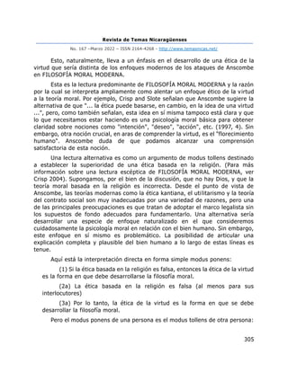 Revista de Temas Nicaragüenses
No. 167 –Marzo 2022 – ISSN 2164-4268 - http://www.temasnicas.net/
305
Esto, naturalmente, lleva a un énfasis en el desarrollo de una ética de la
virtud que sería distinta de los enfoques modernos de los ataques de Anscombe
en FILOSOFÍA MORAL MODERNA.
Esta es la lectura predominante de FILOSOFÍA MORAL MODERNA y la razón
por la cual se interpreta ampliamente como alentar un enfoque ético de la virtud
a la teoría moral. Por ejemplo, Crisp and Slote señalan que Anscombe sugiere la
alternativa de que "... la ética puede basarse, en cambio, en la idea de una virtud
...", pero, como también señalan, esta idea en sí misma tampoco está clara y que
lo que necesitamos estar haciendo es una psicología moral básica para obtener
claridad sobre nociones como "intención", "deseo", "acción", etc. (1997, 4). Sin
embargo, otra noción crucial, en aras de comprender la virtud, es el "florecimiento
humano". Anscombe duda de que podamos alcanzar una comprensión
satisfactoria de esta noción.
Una lectura alternativa es como un argumento de modus tollens destinado
a establecer la superioridad de una ética basada en la religión. (Para más
información sobre una lectura escéptica de FILOSOFÍA MORAL MODERNA, ver
Crisp 2004). Supongamos, por el bien de la discusión, que no hay Dios, y que la
teoría moral basada en la religión es incorrecta. Desde el punto de vista de
Anscombe, las teorías modernas como la ética kantiana, el utilitarismo y la teoría
del contrato social son muy inadecuadas por una variedad de razones, pero una
de las principales preocupaciones es que tratan de adoptar el marco legalista sin
los supuestos de fondo adecuados para fundamentarlo. Una alternativa sería
desarrollar una especie de enfoque naturalizado en el que consideremos
cuidadosamente la psicología moral en relación con el bien humano. Sin embargo,
este enfoque en sí mismo es problemático. La posibilidad de articular una
explicación completa y plausible del bien humano a lo largo de estas líneas es
tenue.
Aquí está la interpretación directa en forma simple modus ponens:
(1) Si la ética basada en la religión es falsa, entonces la ética de la virtud
es la forma en que debe desarrollarse la filosofía moral.
(2a) La ética basada en la religión es falsa (al menos para sus
interlocutores)
(3a) Por lo tanto, la ética de la virtud es la forma en que se debe
desarrollar la filosofía moral.
Pero el modus ponens de una persona es el modus tollens de otra persona:
 