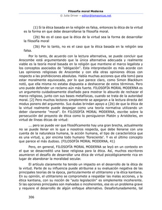 Filosofía moral Moderna
© Julia Driver – editor@temasnicas.net
306
(1) Si la ética basada en la religión es falsa, entonces la ética de la virtud
es la forma en que debe desarrollarse la filosofía moral.
(2b) No es el caso que la ética de la virtud sea la forma de desarrollar
la filosofía moral
(3b) Por lo tanto, no es el caso que la ética basada en la religión sea
falsa.
Por lo tanto, de acuerdo con la lectura alternativa, se puede concluir que
Anscombe está argumentando que la única alternativa adecuada y realmente
viable es la teoría moral basada en la religión que mantiene el marco legalista y
los conceptos asociados de "obligación". Esta interpretación es más acorde con
Las opiniones religiosas de Anscombe y con ella otras opiniones éticas con
respecto a las prohibiciones absolutas. Había muchas acciones que ella tomó para
estar moralmente equivocada, por lo que parece claro, como Simon Blackburn
notó, que ella misma no estaba dispuesta a deshacerse de estos términos. Pero
uno puede defender un reclamo aún más fuerte. FILOSOFÍA MORAL MODERNA es
un argumento cuidadosamente diseñado para mostrar lo absurdo de rechazar el
marco religioso, junto con sus bases metafísicas, cuando se trata de la autoridad
moral. [2] Pero muchos lectores simplemente se apegaron a la lectura directa del
modus ponens del argumento. Sus dudas brindan apoyo a (2b) de que la ética de
la virtud realmente puede despegar como una teoría normativa utilizando un
deber claramente "moral". En FILOSOFÍA MORAL MODERNA, escribe sobre la
persecución del proyecto de ética como lo persiguieron Platón y Aristóteles, en
virtud de líneas éticas de virtud:
... pero se puede ver que filosóficamente hay una gran brecha, actualmente
no se puede llenar en lo que a nosotros respecta, que debe llenarse con una
cuenta de la naturaleza humana, la acción humana, el tipo de característica que
es una virtud, y, por encima todo humano 'floreciente'. Y es el último concepto
que parece el más dudoso. (FILOSOFÍA MORAL MODERNA, 41)
Pero, en general, FILOSOFÍA MORAL MODERNA se leyó en un contexto en
el que se desacreditó una base religiosa para la ética. Así, muchos escritores
asumieron el desafío de desarrollar una ética de virtud psicológicamente rica en
lugar de abandonar la moralidad secular.
El artículo claramente ha tenido un impacto en el desarrollo de la ética de
la virtud. Parte de su influencia puede atribuirse a su evaluación negativa de las
principales teorías de la época, particularmente el utilitarismo y la ética kantiana.
En su opinión, el utilitarismo se compromete a respaldar las malas acciones, y la
ética kantiana, con su noción de "auto legislación" es simplemente incoherente.
Si las opciones principales son malvadas o incoherentes, ese es un problema grave
y requiere el desarrollo de algún enfoque alternativo. Desafortunadamente, tal
 