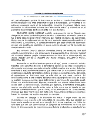 Revista de Temas Nicaragüenses
No. 167 –Marzo 2022 – ISSN 2164-4268 - http://www.temasnicas.net/
307
vez, para el proyecto general de Anscombe, su audiencia consideró que el enfoque
sobrenaturalizado era más problemático que el naturalizado. Si volvemos a los
primeros enfoques, como el de Aristóteles, entonces el enfoque natural para
desarrollar las alternativas es como una "ética de la virtud" y profundizar en el
problema desordenado del florecimiento y el bien humano.
FILOSOFÍA MORAL MODERNA también tocó un nervio con los filósofos que
abogaron por uno u otro de los puntos de vista condenados. Una razón para esto
fue el tono bastante despectivo o moralista que recibió en algunas de sus críticas.
Quizás una de las más conocidas se da en el siguiente pasaje cuando condena el
utilitarismo, o, en general, el consecuencialismo, por dejar abierta la posibilidad
de que sea moralmente correcto en algún contexto abogar por la ejecución de
una persona inocente.
Ella escribió: Pero si alguien realmente piensa, de antemano, que está
abierto a cuestionarse si una acción como la procuración de la ejecución judicial
del inocente debería quedar completamente excluida de la consideración; no
quiero discutir con él; Él muestra una mente corrupta. (FILOSOFÍA MORAL
MODERNA, 17)
Anscombe no está haciendo un punto sutil aquí, y este comentario incitó a
filósofos como Jonathan Bennett a defender la opinión de que las consecuencias
ciertamente importaban para determinar la calidad moral de una acción; de hecho,
cuestiona la adecuación de las cuentas que se basan en un acto dudoso. distinción
de consecuencia. Esto por sí solo no lo lleva a uno al consecuencialismo. De hecho,
el comentario de Anscombe aquí va más allá de una mera condena del
consecuencialismo a una condena adicional de cualquier punto de vista en el que
se evalúen las consecuencias para determinar lo correcto o lo incorrecto moral.
Ella es una absolutista moral. Algunas cosas están mal y no se deben hacer, sean
cuales sean las consecuencias. Entonces, por ejemplo, a Bennett le preocupaba
socavar una distinción popular entre matar y dejar morir que se basaba en que
matar es solo el tipo de acto que está mal, punto, sin importar las consecuencias,
mientras que dejar morir no es tan malo como matar, incluso si las consecuencias
fueran las mismas y se supiera que eran las mismas.
Cuando se despoja a la distinción de matar / dejar morir de sus
implicaciones con respecto a la inmediatez, la intención, etc., que carecen de
importancia moral o no se aplican al ejemplo, todo lo que queda es una distinción
que tiene que ver con dónde radica un conjunto de movimientos la escala que
tiene "el único conjunto de movimientos que habría producido ese resultado" en
 