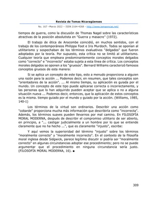 Revista de Temas Nicaragüenses
No. 167 –Marzo 2022 – ISSN 2164-4268 - http://www.temasnicas.net/
309
tiempos de guerra, como la discusión de Thomas Nagel sobre las características
atractivas de la posición absolutista en "Guerra y masacre" (1972).
El trabajo de ética de Anscombe coincidió, en muchos sentidos, con el
trabajo de los contemporáneos Philippa Foot e Iris Murdoch. Todos se oponían al
utilitarismo y sospechaban de los términos evaluativos "delgados" que fueron
adoptados por la teoría. Por supuesto, esta crítica no se limitó al utilitarismo.
Cualquier teoría que empleara predominantemente conceptos morales delgados
como "correcto" e "incorrecto" estaba sujeta a esta línea de crítica. Los conceptos
morales delgados se oponen a los "gruesos". Bernard Williams caracterizó famosos
conceptos gruesos de esta manera:
Si se aplica un concepto de este tipo, esto a menudo proporciona a alguien
una razón para la acción ... Podemos decir, en resumen, que tales conceptos son
"orientadores de la acción". ... Al mismo tiempo, su aplicación es guiada por el
mundo. Un concepto de este tipo puede aplicarse correcta o incorrectamente, y
las personas que lo han adquirido pueden aceptar que se aplica o no a alguna
situación nueva ... Podemos decir, entonces, que la aplicación de estos conceptos
es la misma. tiempo guiado por el mundo y guiado por la acción. (Williams, 1985,
140-1)
Los términos de la virtud son ordinarios. Describir una acción como
"cobarde" proporciona mucha más información que describirla como "incorrecta".
Además, los términos suaves pueden llevarnos por mal camino. En FILOSOFÍA
MORAL MODERNA, después de describir el compromiso utilitario de ser abierto,
en principio, a "... castigar judicialmente a un hombre por lo que se entiende
claramente que no ha hecho ...", que es claramente "injusto", escribe:
Y aquí vemos la superioridad del término "injusto" sobre los términos
"moralmente correcto" y "moralmente incorrecto". En el contexto de la filosofía
moral inglesa desde Sidgwick, parece legítimo discutir si podría ser "moralmente
correcto" en algunas circunstancias adoptar ese procedimiento; pero no se puede
argumentar que el procedimiento en ninguna circunstancia sería justo.
(FILOSOFÍA MORAL MODERNA, 16). ■
 